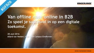 Van offline naar online in B2B 
Zo speel je succesvol in op een digitale
toekomst.
Allard van Veelen| High Tech Campus Eindhoven
28 Juni 2016
 