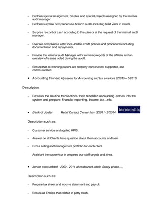 - Perform special assignment, Studies and special projects assigned by the internal
audit manager.
- Perform surprise comprehensive branch audits including field visits to clients.
- Surprise re-cont of cash according to the plan or at the request of the internal audit
manager.
- Oversee compliance with Finca Jordan credit policies and procedures including
documentation and repayments.
- Provide the internal audit Manager with summary reports of the affiliate and an
overview of issues noted during the audit.
- Ensure that all working papers are properly constructed, supported, and
communicated.
 Accounting trainee: Alyaseen for Accounting and tax services 2/2015 – 5/2015
Description:
- Reviews the routine transactions then recorded accounting entries into the
system and prepare; financial reporting, Income tax…etc.
 Bank of Jordan Retail Contact Center from 3/2011- 3/2014
Description such as:
- Customer service and applied KPIS.
- Answer on all Clients have question about them accounts and loan.
- Cross selling and management portfolio for each client.
- Assistant the supervisor in prepares our staff targets and aims.
 Junior accountant 2009 - 2011 at restaurant, within Study phase,,,,,
Description such as:
- Prepare tax sheet and income statement and payroll.
- Ensure all Entries that related in petty cash.
 