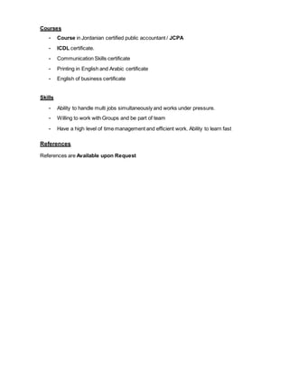 Courses
- Course in Jordanian certified public accountant / JCPA
- ICDL certificate.
- Communication Skills certificate
- Printing in English and Arabic certificate
- English of business certificate
Skills
- Ability to handle multi jobs simultaneously and works under pressure.
- Willing to work with Groups and be part of team
- Have a high level of time management and efficient work. Ability to learn fast
References
References are Available upon Request
 