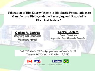 "Utilization of Bio-Energy Waste in Bioplastic Formulations to
Manufacture Biodegradable Packaging and Recyclable
Electrical devices ”
FAPESP Week 2012 – Symposiums in Canada & US
Toronto, ON/Canada – October 17, 2012
Carlos A. Correa
Recycling and Bioplastics
Plasmacro / Brazil
André Leclerc
Green Solutions
Ingredion Inc. (Casco) / Canada
 