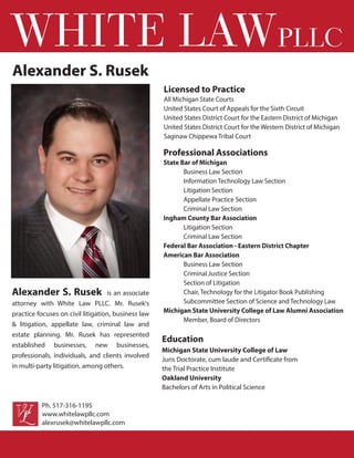 Alexander S. Rusek is an associate
attorney with White Law PLLC. Mr. Rusek's
practice focuses on civil litigation, business law
& litigation, appellate law, criminal law and
estate planning. Mr. Rusek has represented
established businesses, new businesses,
professionals, individuals, and clients involved
in multi-party litigation, among others.
WHITE LAWPLLC
Professional Associations
State Bar of Michigan
Business Law Section
Information Technology Law Section
Litigation Section
Appellate Practice Section
Criminal Law Section
Ingham County Bar Association
Litigation Section
Criminal Law Section
Federal Bar Association - Eastern District Chapter
American Bar Association
Business Law Section
Criminal Justice Section
Section of Litigation
Chair, Technology for the Litigator Book Publishing
Subcommittee Section of Science and Technology Law
Michigan State University College of Law Alumni Association
Member, Board of Directors
Licensed to Practice
All Michigan State Courts
United States Court of Appeals for the Sixth Circuit
United States District Court for the Eastern District of Michigan
United States District Court for the Western District of Michigan
Saginaw Chippewa Tribal Court
Education
Michigan State University College of Law
Juris Doctorate, cum laude and Certificate from
the Trial Practice Institute
Oakland University
Bachelors of Arts in Political Science
www.whitelawpllc.com
alexrusek@whitelawpllc.com
Ph. 517-316-1195
Alexander S. Rusek
 