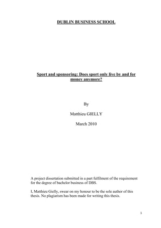 1
DUBLIN BUSINESS SCHOOL
Sport and sponsoring: Does sport only live by and for
money anymore?
By
Matthieu GIELLY
March 2010
A project dissertation submitted in a part fulfilment of the requirement
for the degree of bachelor business of DBS.
I, Matthieu Gielly, swear on my honour to be the sole author of this
thesis. No plagiarism has been made for writing this thesis.
 