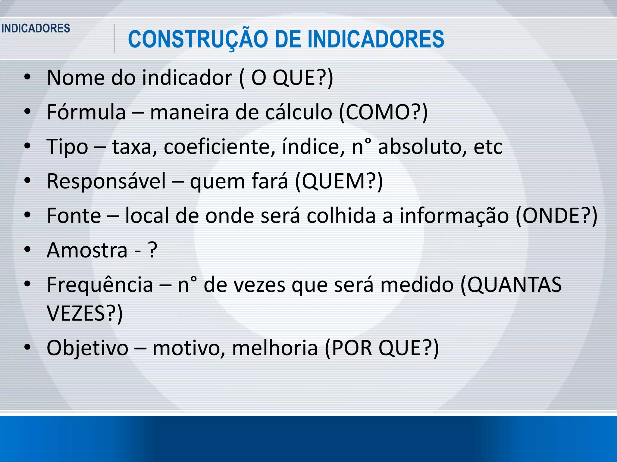 INDICADORES
10
CONSTRUÇÃO DE INDICADORES
• Nome do indicador ( O QUE?)
• Fórmula – maneira de cálculo (COMO?)
• Tipo – taxa, coeficiente, índice, n° absoluto, etc
• Responsável – quem fará (QUEM?)
• Fonte – local de onde será colhida a informação (ONDE?)
• Amostra - ?
• Frequência – n° de vezes que será medido (QUANTAS
VEZES?)
• Objetivo – motivo, melhoria (POR QUE?)
 