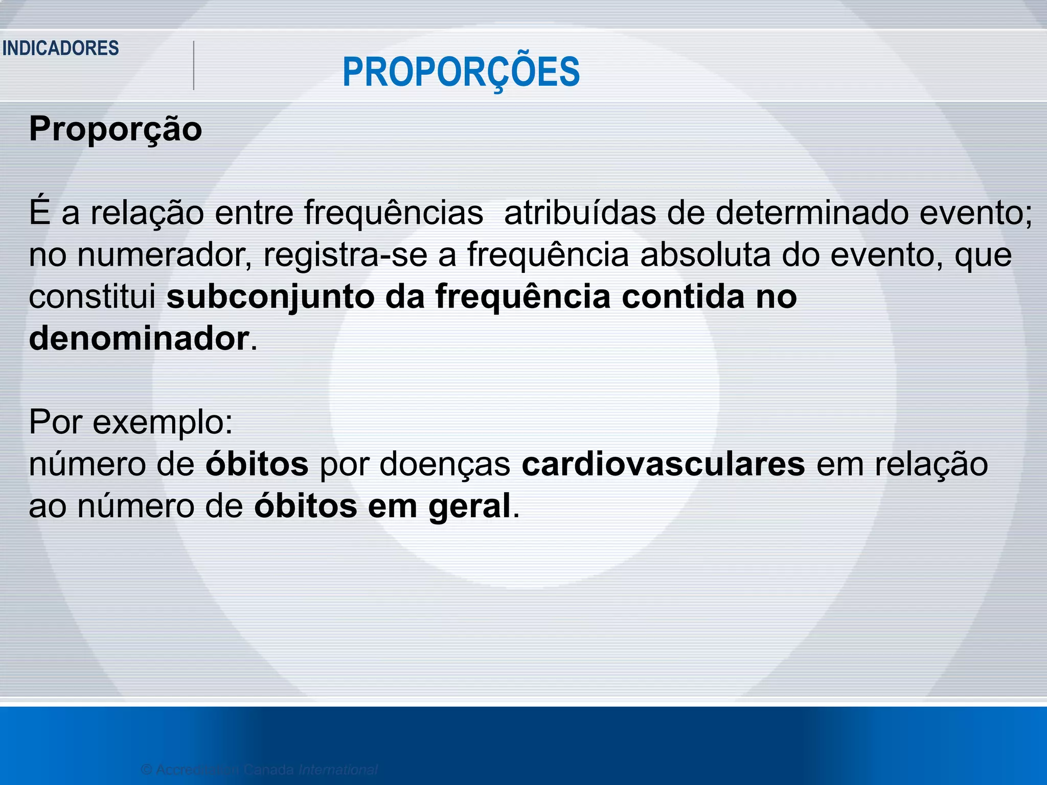 INDICADORES
17
PROPORÇÕES
© Accreditation Canada International
Proporção
É a relação entre frequências atribuídas de determinado evento;
no numerador, registra-se a frequência absoluta do evento, que
constitui subconjunto da frequência contida no
denominador.
Por exemplo:
número de óbitos por doenças cardiovasculares em relação
ao número de óbitos em geral.
 