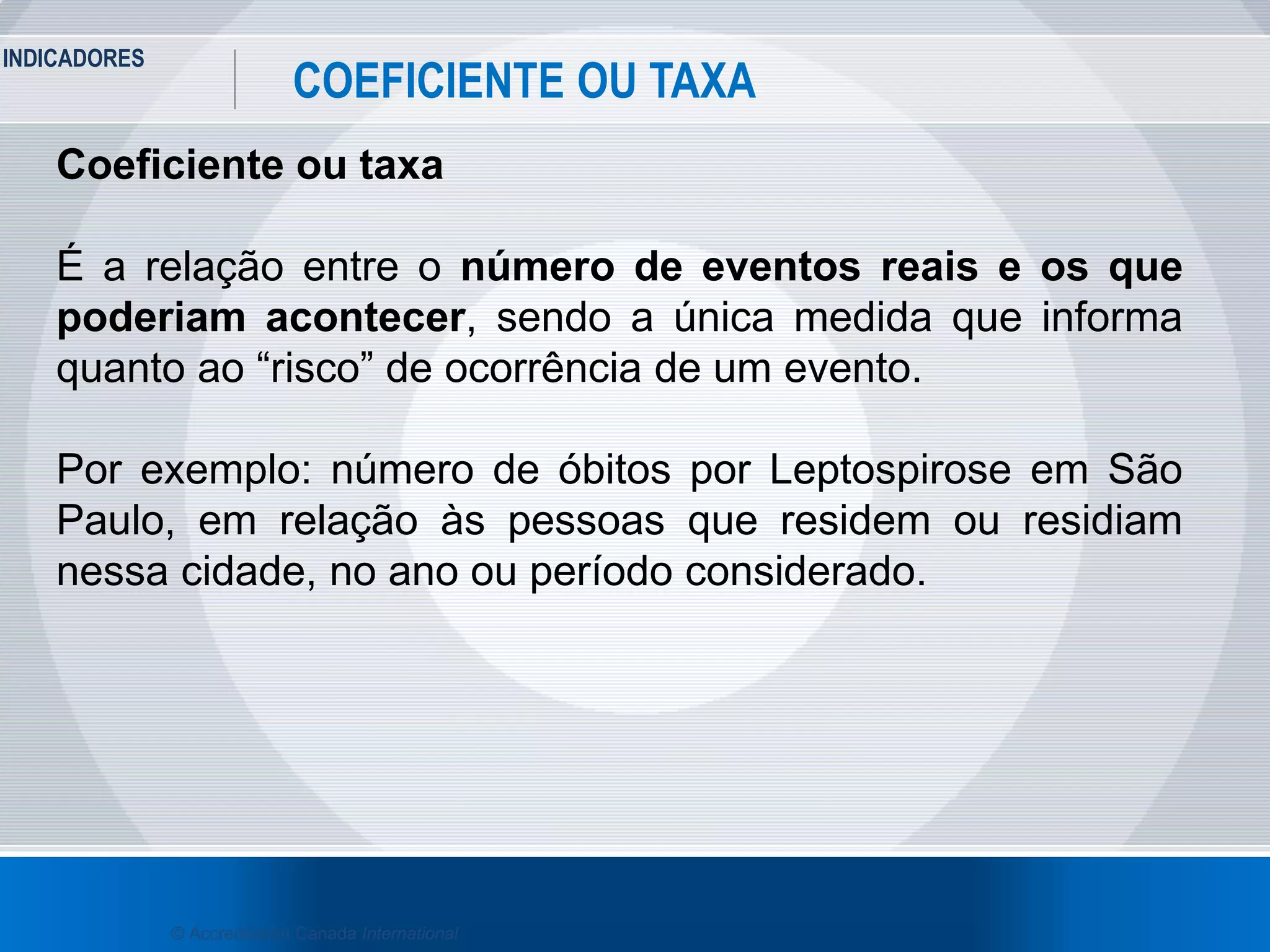 INDICADORES
19
COEFICIENTE OU TAXA
© Accreditation Canada International
Coeficiente ou taxa
É a relação entre o número de eventos reais e os que
poderiam acontecer, sendo a única medida que informa
quanto ao “risco” de ocorrência de um evento.
Por exemplo: número de óbitos por Leptospirose em São
Paulo, em relação às pessoas que residem ou residiam
nessa cidade, no ano ou período considerado.
 