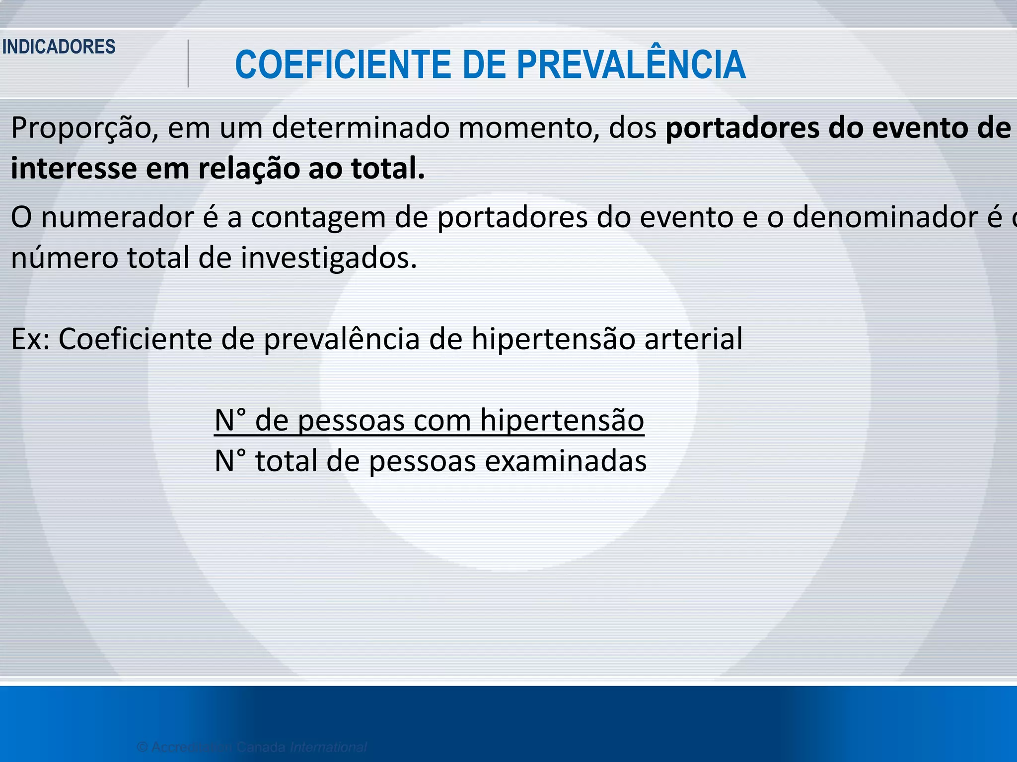INDICADORES
21
COEFICIENTE DE PREVALÊNCIA
© Accreditation Canada International
Proporção, em um determinado momento, dos portadores do evento de
interesse em relação ao total.
O numerador é a contagem de portadores do evento e o denominador é o
número total de investigados.
Ex: Coeficiente de prevalência de hipertensão arterial
N° de pessoas com hipertensão
N° total de pessoas examinadas
 