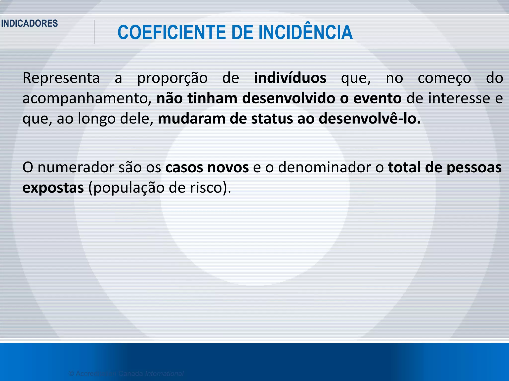 INDICADORES
23
COEFICIENTE DE INCIDÊNCIA
© Accreditation Canada International
Representa a proporção de indivíduos que, no começo do
acompanhamento, não tinham desenvolvido o evento de interesse e
que, ao longo dele, mudaram de status ao desenvolvê-lo.
O numerador são os casos novos e o denominador o total de pessoas
expostas (população de risco).
 