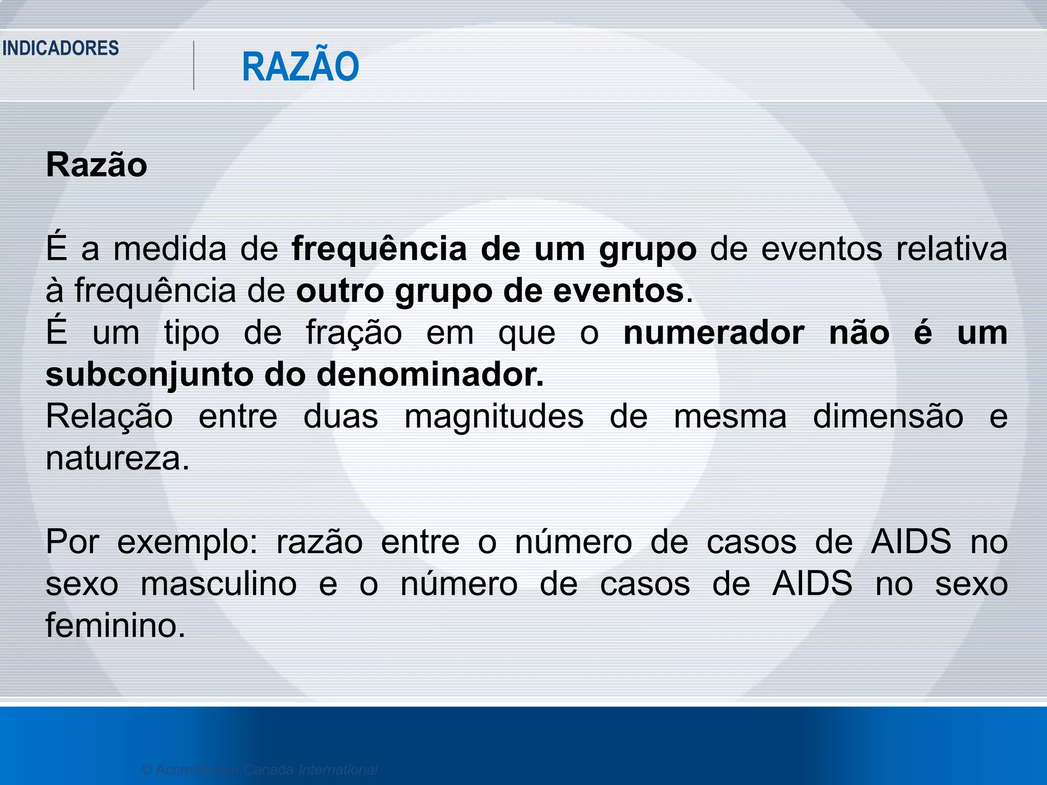 INDICADORES
25
RAZÃO
© Accreditation Canada International
Razão
É a medida de frequência de um grupo de eventos relativa
à frequência de outro grupo de eventos.
É um tipo de fração em que o numerador não é um
subconjunto do denominador.
Relação entre duas magnitudes de mesma dimensão e
natureza.
Por exemplo: razão entre o número de casos de AIDS no
sexo masculino e o número de casos de AIDS no sexo
feminino.
 