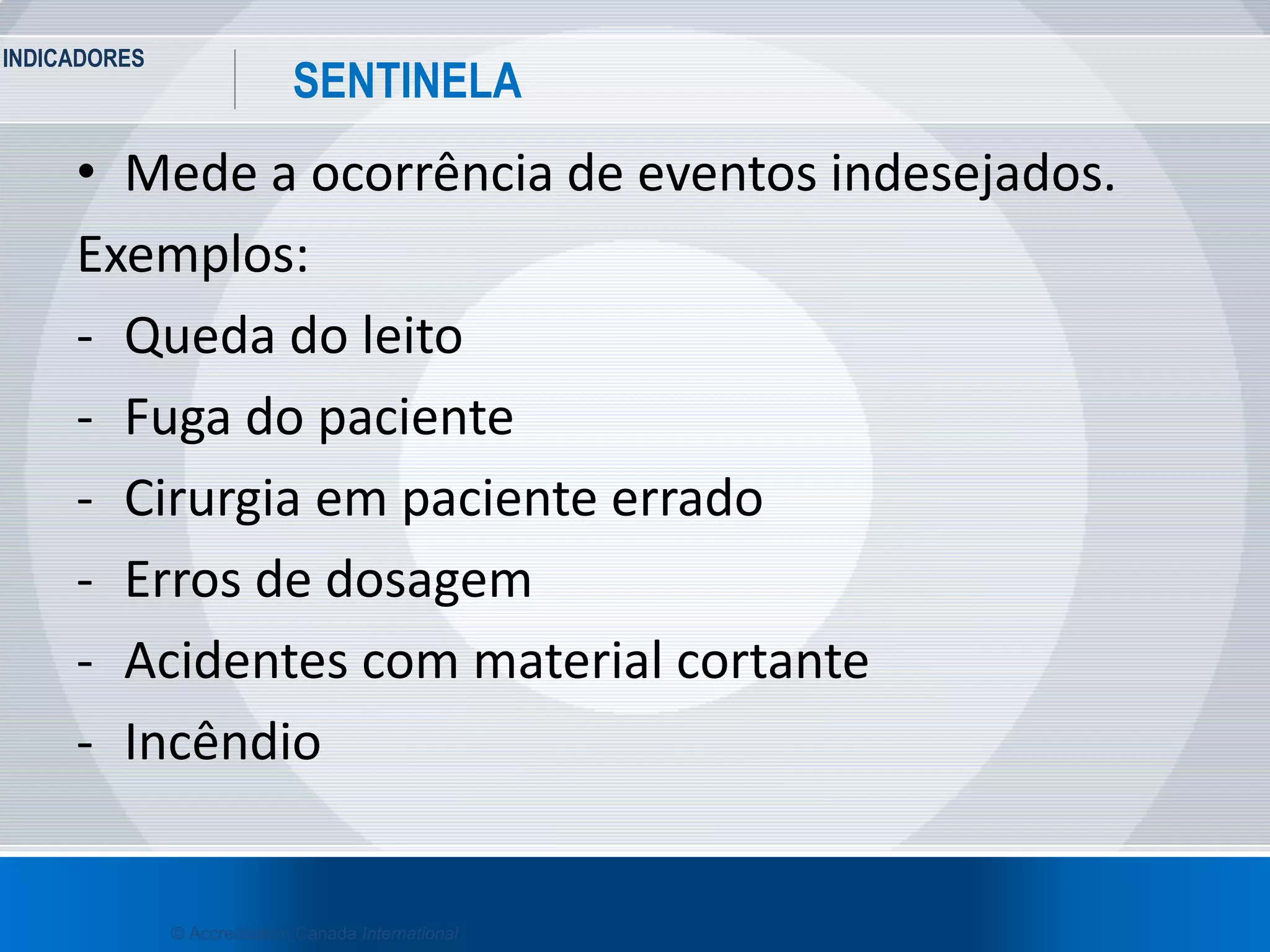 INDICADORES
27
SENTINELA
© Accreditation Canada International
• Mede a ocorrência de eventos indesejados.
Exemplos:
- Queda do leito
- Fuga do paciente
- Cirurgia em paciente errado
- Erros de dosagem
- Acidentes com material cortante
- Incêndio
 