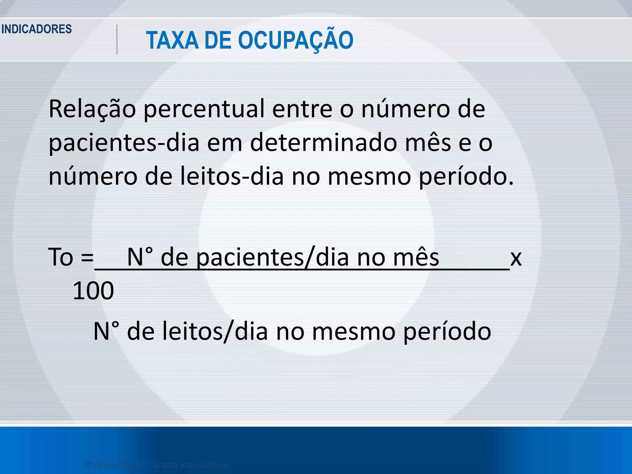 INDICADORES
34
TAXA DE OCUPAÇÃO
© Accreditation Canada International
Relação percentual entre o número de
pacientes-dia em determinado mês e o
número de leitos-dia no mesmo período.
To = N° de pacientes/dia no mês x
100
N° de leitos/dia no mesmo período
 