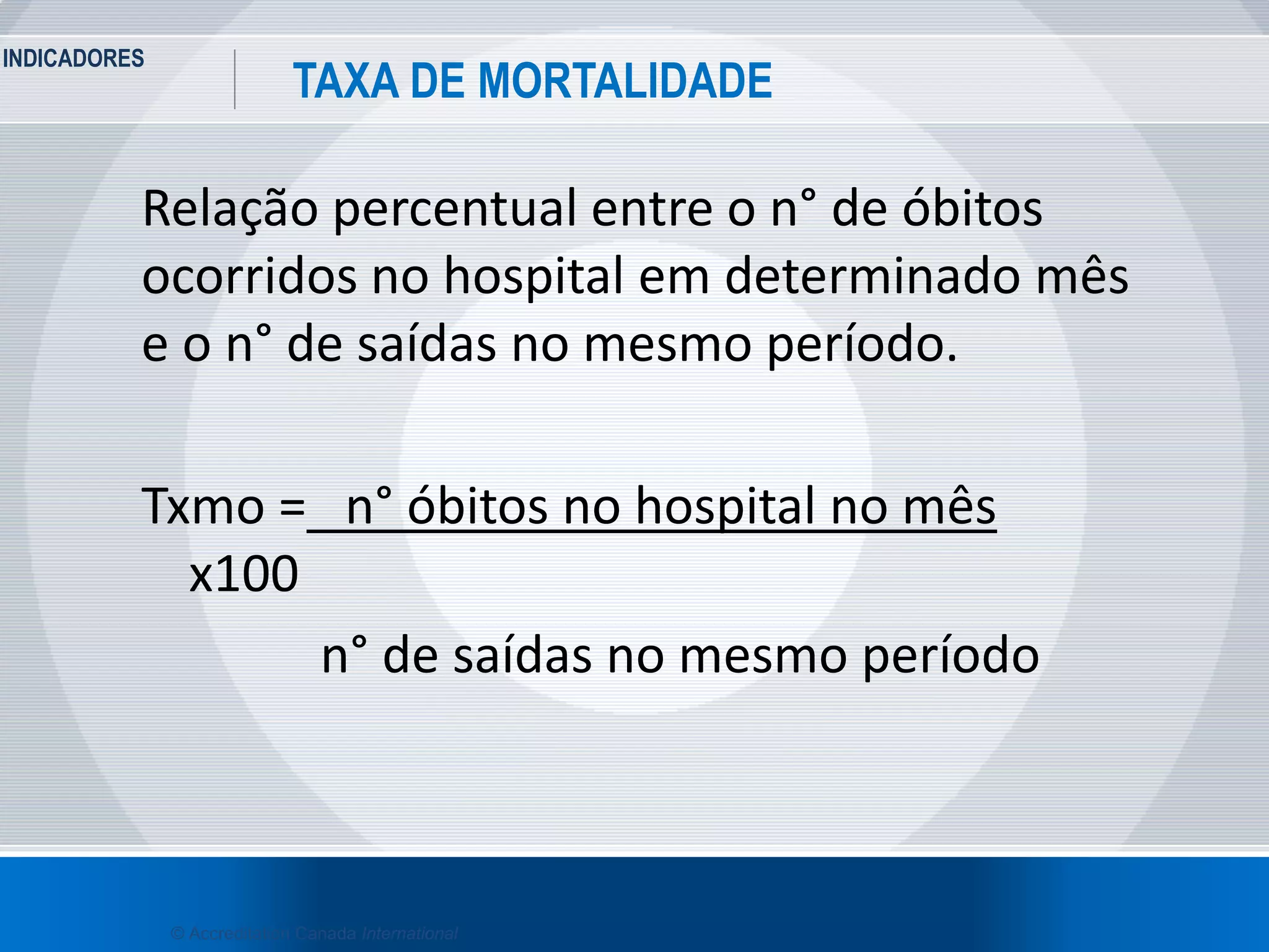 INDICADORES
35
TAXA DE MORTALIDADE
© Accreditation Canada International
Relação percentual entre o n° de óbitos
ocorridos no hospital em determinado mês
e o n° de saídas no mesmo período.
Txmo = n° óbitos no hospital no mês
x100
n° de saídas no mesmo período
 