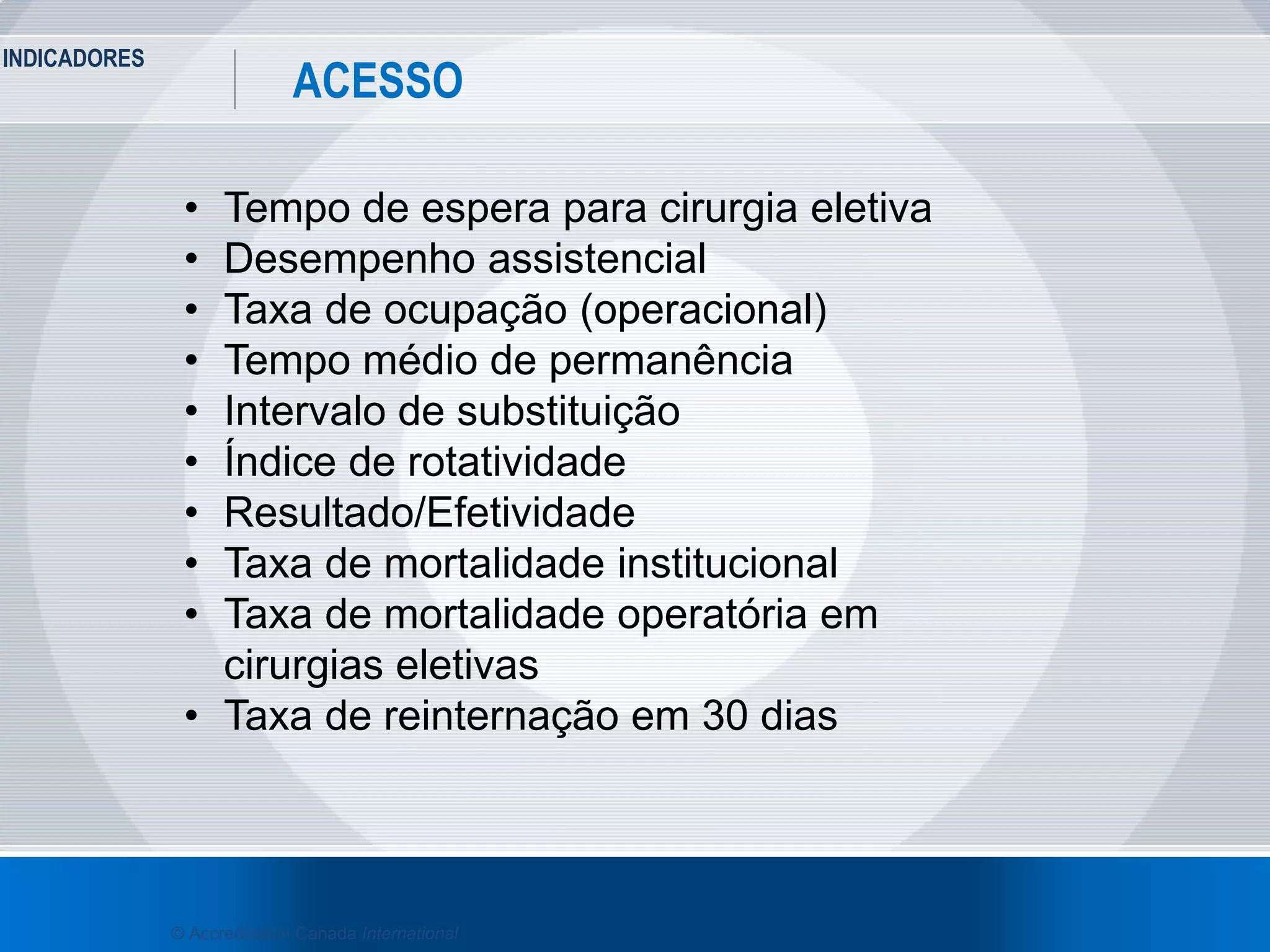 INDICADORES
37
ACESSO
© Accreditation Canada International
• Tempo de espera para cirurgia eletiva
• Desempenho assistencial
• Taxa de ocupação (operacional)
• Tempo médio de permanência
• Intervalo de substituição
• Índice de rotatividade
• Resultado/Efetividade
• Taxa de mortalidade institucional
• Taxa de mortalidade operatória em
cirurgias eletivas
• Taxa de reinternação em 30 dias
 