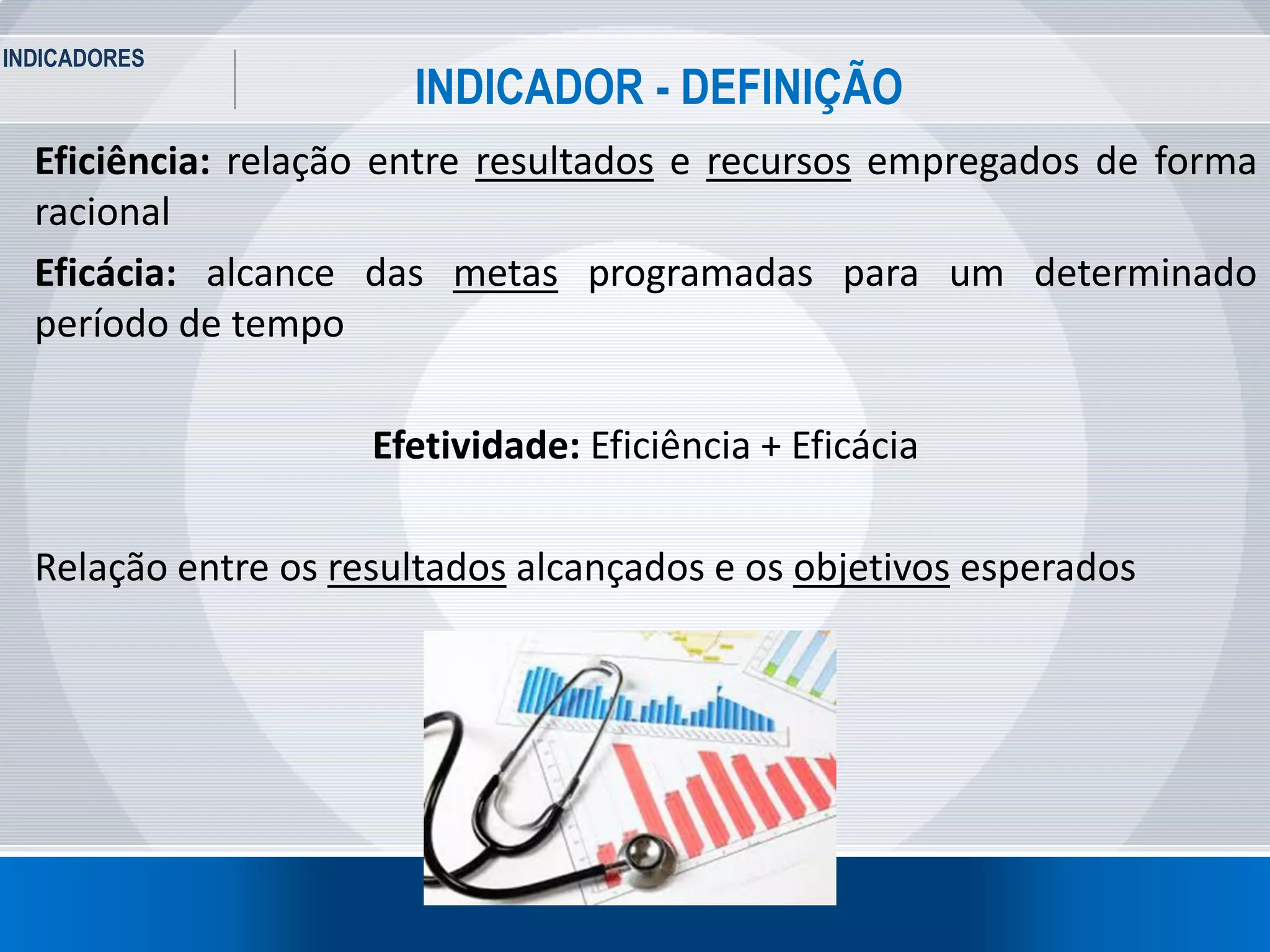 INDICADORES
4
INDICADOR - DEFINIÇÃO
Eficiência: relação entre resultados e recursos empregados de forma
racional
Eficácia: alcance das metas programadas para um determinado
período de tempo
Efetividade: Eficiência + Eficácia
Relação entre os resultados alcançados e os objetivos esperados
 