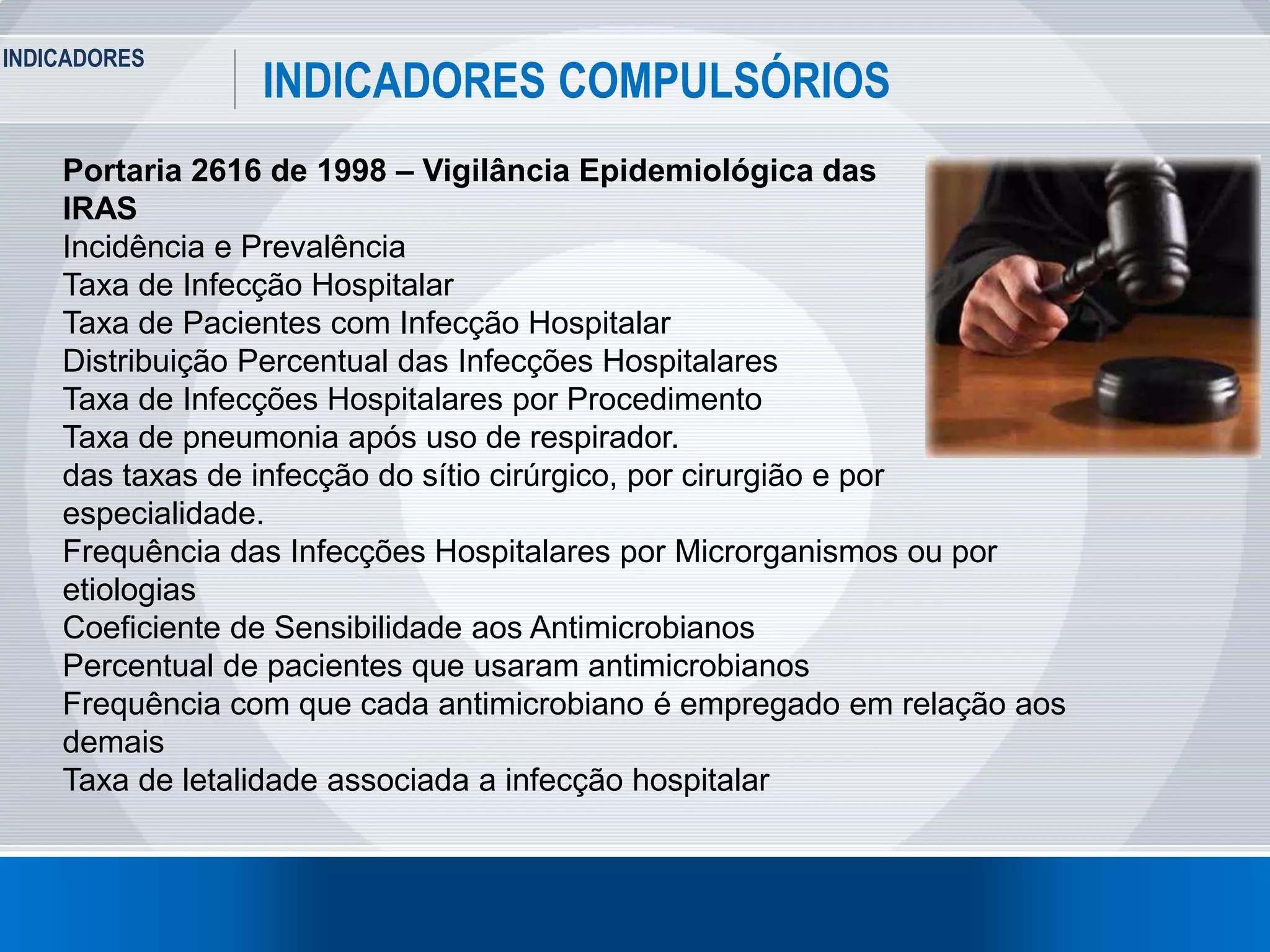 INDICADORES
5
INDICADORES COMPULSÓRIOS
Portaria 2616 de 1998 – Vigilância Epidemiológica das
IRAS
Incidência e Prevalência
Taxa de Infecção Hospitalar
Taxa de Pacientes com Infecção Hospitalar
Distribuição Percentual das Infecções Hospitalares
Taxa de Infecções Hospitalares por Procedimento
Taxa de pneumonia após uso de respirador.
das taxas de infecção do sítio cirúrgico, por cirurgião e por
especialidade.
Frequência das Infecções Hospitalares por Microrganismos ou por
etiologias
Coeficiente de Sensibilidade aos Antimicrobianos
Percentual de pacientes que usaram antimicrobianos
Frequência com que cada antimicrobiano é empregado em relação aos
demais
Taxa de letalidade associada a infecção hospitalar
 