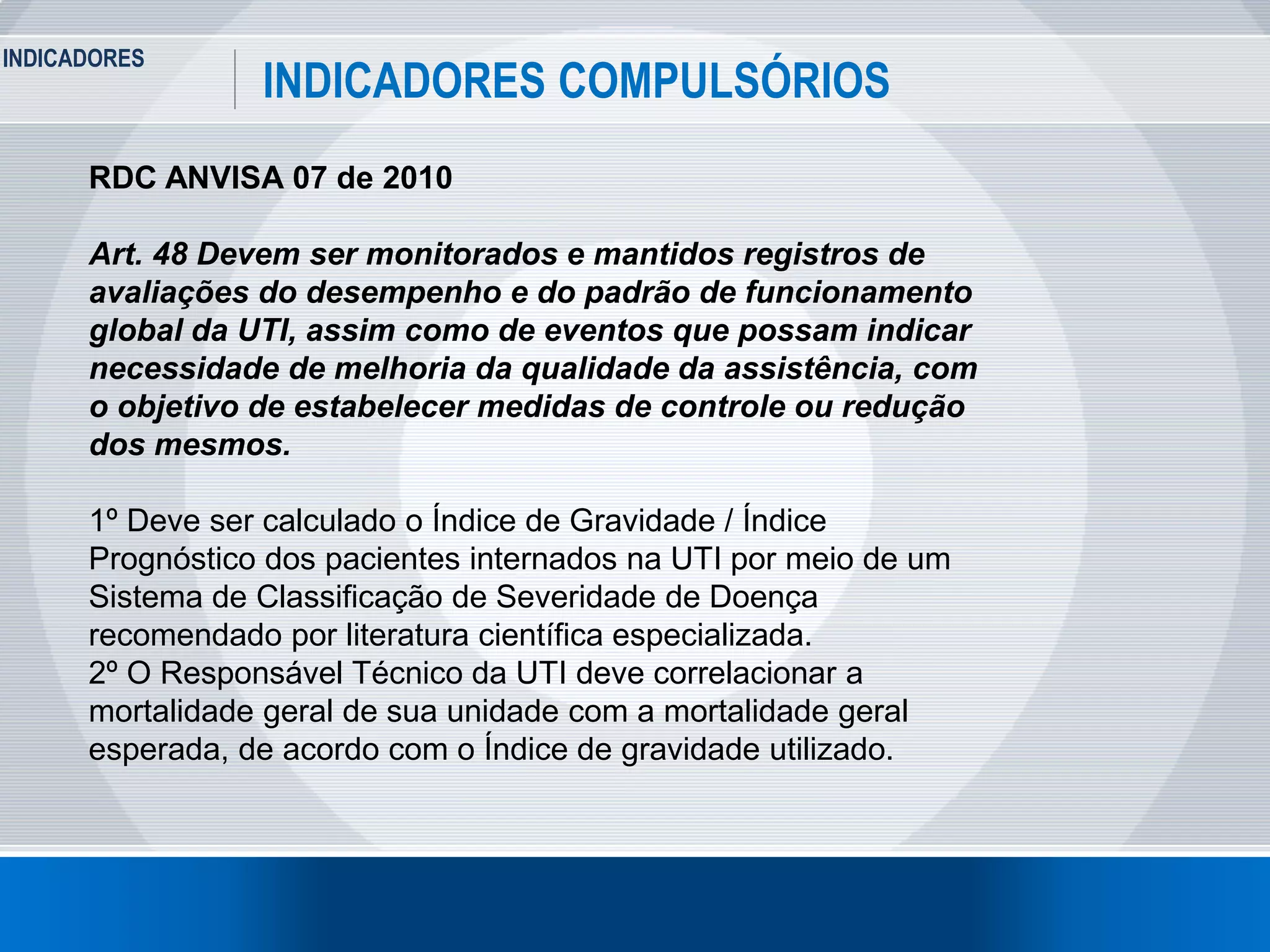 INDICADORES
6
INDICADORES COMPULSÓRIOS
RDC ANVISA 07 de 2010
Art. 48 Devem ser monitorados e mantidos registros de
avaliações do desempenho e do padrão de funcionamento
global da UTI, assim como de eventos que possam indicar
necessidade de melhoria da qualidade da assistência, com
o objetivo de estabelecer medidas de controle ou redução
dos mesmos.
1º Deve ser calculado o Índice de Gravidade / Índice
Prognóstico dos pacientes internados na UTI por meio de um
Sistema de Classificação de Severidade de Doença
recomendado por literatura científica especializada.
2º O Responsável Técnico da UTI deve correlacionar a
mortalidade geral de sua unidade com a mortalidade geral
esperada, de acordo com o Índice de gravidade utilizado.
 