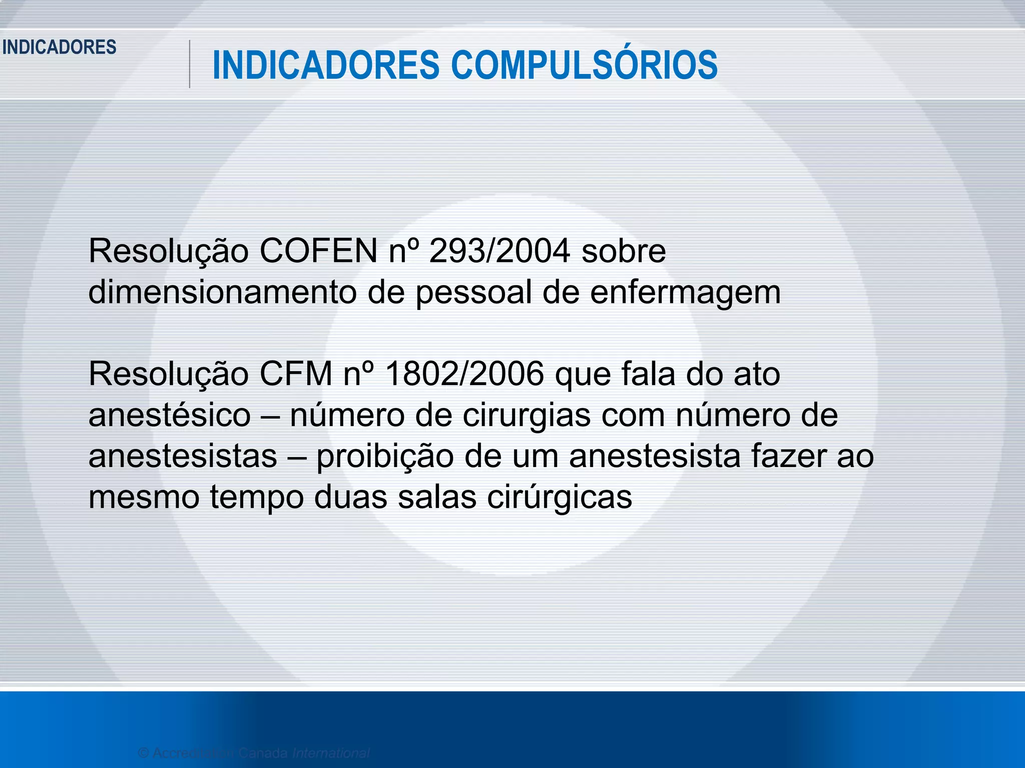INDICADORES
7
INDICADORES COMPULSÓRIOS
© Accreditation Canada International
Resolução COFEN nº 293/2004 sobre
dimensionamento de pessoal de enfermagem
Resolução CFM nº 1802/2006 que fala do ato
anestésico – número de cirurgias com número de
anestesistas – proibição de um anestesista fazer ao
mesmo tempo duas salas cirúrgicas
 