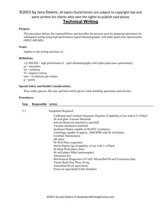 ©2015 by Jana Downs: all topics found herein are subject to copyright law and
were written for clients who own the rights to publish said pieces
©2015 by Jana Downs of JanaDownsWritingServices.com
Technical Writing
Purpose:
This procedure defines the responsibilities and describes the process used for preparing specimens for
subsequent testing using high performance liquid chromatography with triple-quad mass spectrometry
(HPLC-MS-MS).
Scope:
Applies to the testing activities of -
Definitions:
LC/MS/MS = high performance li quid chromatography with triple-quad mass spectrometry.
µl = microliter
ml = milliliter
ºC= degrees Celsius
rpm = revolutions per minute
g = grams
Special Safety and Health Considerations:
Wear safety glasses, lab coat, and latex/nitrile gloves while handling specimens and solvents.
Procedures:
Step Responsible Action
5.1 Equipment Required:
Calibrated and Certified Automatic Pipettors (Capability of use with 0.5-1250µl)
96 well plate Vacuum Manifold
Solvent Reservoir attached to manifold
Vacuum attached to manifold
Incubator/Shaker capable of 40-60⁰C incubation
Centrifuge capable of approx. 3500 RPM with 96 well plates
Certified Thermometer
pH meter
96 Well Plate evaporator
Sterile Pipette tips (Capability of use with 1-1250µl)
96 Deep Well plates (2ml)
96 well plates 500µl (autosampler)
Aluminum foil
Biochemical Diagnostics GV-65C Mixed Bed 96 well Extraction plate
Varian Bond Elut Plexa 30 mg
AlumaSeal 96 (or equivalent)
Porex (or equivalent) Filter Samplers
 