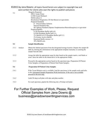 ©2015 by Jana Downs: all topics found herein are subject to copyright law and
were written for clients who own the rights to publish said pieces
©2015 by Jana Downs of JanaDownsWritingServices.com
5.2
Reagents Required:
HPLC Grade Water
LCMS Grade Methanol
Mobile phase A
Biochemical Diagnostics 2X Stat-Skreen (or equivalent)
Prepared Standards
β – Glucuronidase Solution
Internal Standards Mix
QC Spiking Standard (Opiates/Amphetamines/Benzodiazepines) or equivalent
Prepared Buffers
0.1M Phosphate Buffer (pH 6.8)
0.25M Phosphate Buffer (pH 9.1)
5% MeOH in 0.25 Phosphate Buffer (pH 9.1)
2% Formic Acid in MeOH
Quantisal Buffer mixture 1:4
30% MeOH soln.
5.3 Sample Identification
5.3.1 Analyst Obtain the labeled specimens from the designated storage location. Prepare the sample ID
table by entering the information in the appropriate template manually or scanning the
sample barcode label.
5.3.2 Assign the table the appropriate name by date based on the sample matrix, oral fluids or
urine. Store the table on the shared drive in the appropriate folder.
5.3.3 Proceed to the appropriate section based on the specimen type, Preparation Of Patient
Urine Samples or Preparation of Patient Oral Fluids Samples.
5.4 Preparation Of Patient Urine Samples
5.4.1 If the Tecan Robotics unit is available, load the specimens in the sample racks and refer
to the Automated Sample Preparation Work Instruction. If the unit is not available
proceed to the next step.
5.4.2 Label 96 deep well plate with date and plate number.
5.4.3 For each specimen, pipette the following into a 96 deep well plate:
For Further Examples of Work, Please, Request
Official Samples from Jana Downs @
business@janadownswritingservices.com
 
