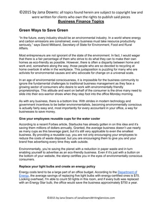 ©2015 by Jana Downs: all topics found herein are subject to copyright law and
were written for clients who own the rights to publish said pieces
©2015 by Jana Downs of JanaDownsWritingServices.com
Business Finance Topics
Green Ways to Save Green
“In the future, every industry should be an environmental industry. In a world where energy
and carbon emissions are constrained, every business must take resource productivity
seriously,” says David Miliband, Secretary of State for Environment, Food and Rural
Affairs.
Most entrepreneurs are not ignorant of the state of the environment. In fact, I would wager
that there is a fair percentage of them who strive to do what they can to make their own
homes as eco-friendly as possible. However, there is often a disparity between home and
work and, somewhere along the way, those people who are so devoted to recycling at
home overlook iit while in the workplace. This juxtaposition is puzzling for many who are
activists for environmental causes and who advocate for change on a universal scale.
In an age of environmental consciousness, it is impossible for the business community to
ignore the fundamental challenges to traditional business management as they face a
growing sector of consumers who desire to work with environmentally friendly
proprietorships. This attitude and want on behalf of the consumer is the drive many need to
slide into their eco-warrior shoes when they step foot into the office Monday morning.
As with any business, there is a bottom line. With strides in modern technology and
government incentives to be better environmentalists, becoming environmentally conscious
is actually fairly easy and, most importantly for every accountant in your office, a way for
businesses to save money.
Give your employees reusable cups for the water cooler
According to a recent Forbes article, Starbucks has already gotten in on this idea and it’s
saving them millions of dollars annually. Granted, the average business doesn’t use nearly
as many cups as this beverage giant, but it’s still very applicable to even the smallest
business. By providing a reusable cup, you are not only encouraging your employees to
reduce the costs of waste disposal, but you are encouraging them to give you and your
brand free advertising every time they walk outside.
Environmentally, you’re saving the planet with a reduction in paper waste and in turn
enabling yourself to advertise as an eco-friendly business. Even if it’s just with a button on
the bottom of your website, the stamp certifies you in the eyes of environmentally conscious
consumers.
Replace your light bulbs and create an energy policy
Energy costs tend to be a large part of an office budget. According to the Department of
Energy, the average savings of replacing five light bulbs with energy-certified ones is $75.
Looking overhead, I'm able to count 50 lights in this room, and if every bulb was replaced
with an Energy Star bulb, the office would save the business approximately $750 a year.
 
