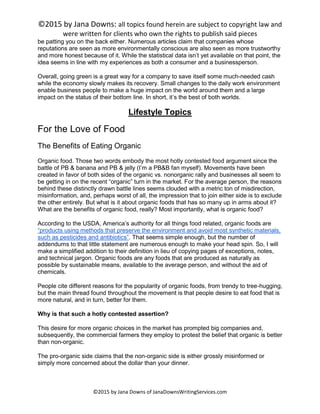 ©2015 by Jana Downs: all topics found herein are subject to copyright law and
were written for clients who own the rights to publish said pieces
©2015 by Jana Downs of JanaDownsWritingServices.com
be patting you on the back either. Numerous articles claim that companies whose
reputations are seen as more environmentally conscious are also seen as more trustworthy
and more honest because of it. While the statistical data isn’t yet available on that point, the
idea seems in line with my experiences as both a consumer and a businessperson.
Overall, going green is a great way for a company to save itself some much-needed cash
while the economy slowly makes its recovery. Small changes to the daily work environment
enable business people to make a huge impact on the world around them and a large
impact on the status of their bottom line. In short, it’s the best of both worlds.
Lifestyle Topics
For the Love of Food
The Benefits of Eating Organic
Organic food. Those two words embody the most hotly contested food argument since the
battle of PB & banana and PB & jelly (I’m a PB&B fan myself). Movements have been
created in favor of both sides of the organic vs. nonorganic rally and businesses all seem to
be getting in on the recent “organic” turn in the market. For the average person, the reasons
behind these distinctly drawn battle lines seems clouded with a metric ton of misdirection,
misinformation, and, perhaps worst of all, the impression that to join either side is to exclude
the other entirely. But what is it about organic foods that has so many up in arms about it?
What are the benefits of organic food, really? Most importantly, what is organic food?
According to the USDA, America’s authority for all things food related, organic foods are
“products using methods that preserve the environment and avoid most synthetic materials,
such as pesticides and antibiotics”. That seems simple enough, but the number of
addendums to that little statement are numerous enough to make your head spin. So, I will
make a simplified addition to their definition in lieu of copying pages of exceptions, notes,
and technical jargon. Organic foods are any foods that are produced as naturally as
possible by sustainable means, available to the average person, and without the aid of
chemicals.
People cite different reasons for the popularity of organic foods, from trendy to tree-hugging,
but the main thread found throughout the movement is that people desire to eat food that is
more natural, and in turn, better for them.
Why is that such a hotly contested assertion?
This desire for more organic choices in the market has prompted big companies and,
subsequently, the commercial farmers they employ to protest the belief that organic is better
than non-organic.
The pro-organic side claims that the non-organic side is either grossly misinformed or
simply more concerned about the dollar than your dinner.
 