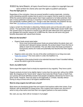 ©2015 by Jana Downs: all topics found herein are subject to copyright law and
were written for clients who own the rights to publish said pieces
©2015 by Jana Downs of JanaDownsWritingServices.com
Thus the fight goes on
Regardless of the motivation, there are several benefits to eating organically, including
some interesting scientific studies that do point to non-organic food as cause for concern.
While the science behind eating organic hasn’t been explored to its fullest potential, there
was a study published in 2012 by a university in France that showed rats growing tumors
from genetically modified (GMO) corn. Though it was later retracted, the publisher did say
there was “no evidence of fraud or intentional misrepresentation of the data.”
Large or small, the information is disturbing. Nobody wants corn-on-the-cob with a side of
cancer. The speculation that something about chemicals in GMO foods causes health risks
has caused many on the fence to choose to go with the safe-rather-than-sorry approach. If
you disregard the scientific reasons for a GMO-free life, there are still some very good
benefits associated with natural food choices.
What are the benefits?
 Organic foods simply taste better.
o Since most commercially grown foods are picked before the plants ripen and
animals aren’t allowed to graze naturally, the product doesn’t have the time or
ability to reach its full potential. This can often mean that foods purchased in
local grocery stores are muted and potentially less flavorful than their organic
cousins.
 Organics colors are richer. As one of the other contributors to our blog once said,
“taste the rainbow”! The more colors in a diet, the healthier it is.
 The longevity of the product tends to be extended because it hasn’t travelled halfway
across the world to get to the consumer.
Ouch, my wallet hurts!
Some argue that organic food is simply too expensive to buy regularly. They have a point.
Organic products do tend to be slightly higher in price than the same item without the USDA
label. By shopping at the “brand name” organic food marts like Whole Foods or Earth Fare,
your grocery bill would definitely exceed most people’s budgetary allowances for food in any
given month. However, there are ways to eat organically or, at least, naturally without
having to shop at those sorts of all-organic establishments.
Want to shop organic but still save a buck?
Most stores are developing gluten-free and organic food sections within their chains. Even
Walmart, with its dedication to cheap prices, has a organic food market now, the price of
which is only a few cents more than their non-organic partners on the same shelves.
But, wait, you say, that’s still an increase in my budget!
 