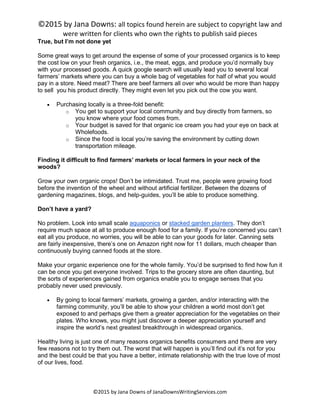 ©2015 by Jana Downs: all topics found herein are subject to copyright law and
were written for clients who own the rights to publish said pieces
©2015 by Jana Downs of JanaDownsWritingServices.com
True, but I’m not done yet
Some great ways to get around the expense of some of your processed organics is to keep
the cost low on your fresh organics, i.e., the meat, eggs, and produce you’d normally buy
with your processed goods. A quick google search will usually lead you to several local
farmers’ markets where you can buy a whole bag of vegetables for half of what you would
pay in a store. Need meat? There are beef farmers all over who would be more than happy
to sell you his product directly. They might even let you pick out the cow you want.
 Purchasing locally is a three-fold benefit:
o You get to support your local community and buy directly from farmers, so
you know where your food comes from.
o Your budget is saved for that organic ice cream you had your eye on back at
Wholefoods.
o Since the food is local you’re saving the environment by cutting down
transportation mileage.
Finding it difficult to find farmers’ markets or local farmers in your neck of the
woods?
Grow your own organic crops! Don’t be intimidated. Trust me, people were growing food
before the invention of the wheel and without artificial fertilizer. Between the dozens of
gardening magazines, blogs, and help-guides, you’ll be able to produce something.
Don’t have a yard?
No problem. Look into small scale aquaponics or stacked garden planters. They don’t
require much space at all to produce enough food for a family. If you’re concerned you can’t
eat all you produce, no worries, you will be able to can your goods for later. Canning sets
are fairly inexpensive, there’s one on Amazon right now for 11 dollars, much cheaper than
continuously buying canned foods at the store.
Make your organic experience one for the whole family. You’d be surprised to find how fun it
can be once you get everyone involved. Trips to the grocery store are often daunting, but
the sorts of experiences gained from organics enable you to engage senses that you
probably never used previously.
 By going to local farmers’ markets, growing a garden, and/or interacting with the
farming community, you’ll be able to show your children a world most don’t get
exposed to and perhaps give them a greater appreciation for the vegetables on their
plates. Who knows, you might just discover a deeper appreciation yourself and
inspire the world’s next greatest breakthrough in widespread organics.
Healthy living is just one of many reasons organics benefits consumers and there are very
few reasons not to try them out. The worst that will happen is you’ll find out it’s not for you
and the best could be that you have a better, intimate relationship with the true love of most
of our lives, food.
 