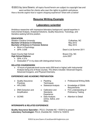 ©2015 by Jana Downs: all topics found herein are subject to copyright law and
were written for clients who own the rights to publish said pieces
©2015 by Jana Downs of JanaDownsWritingServices.com
Have a favorite organic food or organic shopping experience? Share with us below!
Resume Writing Example
Laboratory scientist
Ambitious researcher with impressive laboratory background, special expertise in
Instrumental Analysis, Analytical Solutions, Quality Assurance, Toxicology, and
Genetics seeking full time position.
EDUCATION
Western Carolina University Cullowhee, NC
Bachelor of Science in Chemistry May 2012
Bachelor of Science in Forensic Science May 2012
 Minor in Psychology
 GPA: 3.036 Dean’s List Summer 2011
Swain County High School Bryson City, NC
High School Diploma June 2007
 GPA: 4.314
 Graduated 3rd
in my class with distinguished honors.
RELATED COURSEWORK
 15 hours of graduate level course work (500 level or higher) with Instrumental
Analysis being one of those courses. The others included: Advanced Organic,
Advanced Inorganic, and Physical Chemistry.
EXPERIENCE AND ACADEMIC PREPARATION
 Quality Assurance
Practices
 Pipetting
Techniques
 Professional Writing Skills
 HPLC/MS  Statistical Analysis  Knowledge of OSHA
Requirements
 DNA Extraction and
Amplification
 Calibration and
Standards
Experience
 Firm understanding of
Proficiency Testing
 GC/MS  Data Analysis
(Urine, Saliva, and
DNA)
 Attention to Detail
INTERNSHIPS & RELATED EXPERIENCE
Quality Assurance Specialist – PCLS, Charlotte NC ~10/2012 to present
Laboratory Technologist- PCLS, Charlotte NC ~5/2012 to 10/2012
 