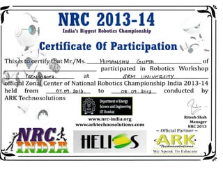 NnG 20 13-14India's Biggest Robotics Championship
ffi* uGertificate 0f Participation %' d W
fni"is t-@gertifSafhat Mr./Ms. HrrqAN.<Hu Glppm . of
, ' rr'
,' .rl,,L participated in Robotics Workshop
, ) l. FsEq$a.rrz. at BRrq trNtvr=exrrY
i offidh ZonAI Center of National Robotics Championship India 2O73-t4
held from
ARK Technosolutions

01.Dq.2o13. to or. oi . 2nr3 conducted by
/)
llL>,r
t/Ritesh Shah
Manager
NRC 2013
!r/vyvv. n rc - i n dia. o rg
urwrv. arkte chn o s o I uti o ns. co m
ffitU 5
- Official Partn€r -
.,/ i {, i(Tccd*aaatc<fcaart
'c Spcirk 'l't> I:rltrc:.ttc
i ffi
lhprilmcnt of tmrgr
Sclenarnd [r$neerlry
llTEombay
 