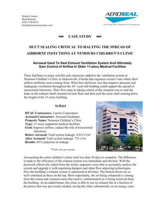 CASE STUDY
DUCT SEALING CRITICAL TO HALTING THE SPREAD OF
AIRBORNE INFECTIONS AT NEMOURS CHILDREN’S CLINIC
Aeroseal Used To Seal Exhaust Ventilation System And Ultimately
Gain Control of Airflow In Older 11-story Medical Facilities
Aerosealing the entire children’s clinic took less than 30 days to complete. The difference
it made to the efficiency of the exhaust system was immediate and obvious. With the
ductwork effectively sealed from the inside, engineers were able to accurately analyze the
system and upgrade it with regulating dampers and other flow-adjusting technologies.
Now the building’s exhaust system is optimized at all times. The bottom floors are as
well ventilated as those on the top. Most importantly, the air being exhausted is coming
from the rooms and common areas that need it; contaminated air is being removed from
the building. As an added bonus, the clinic is able to run its exhaust fan at a fraction of
the power that was previously needed, saving the clinic substantially on its energy costs.
In Brief
HVAC Contractors: Carrier Corporation
Aeroseal Contractors: Aeroseal Southeast
Property Name: Nemours Children’s Clinic
Type: 11-story outpatient medical facilities
Goal: Improve airflow; reduce the risk of nosocomial
infections
Before Aeroseal: Total system leakage: 4,912 CFM*
After Aeroseal: Total system leakage: 723 CFM
Results: 85% reduction in leakage.
*Cubic feet per minute
Media Contact:
Brad Brenner
(503) 736-0610
brad@brennerassociates.com
There had been so many retrofits and extensions added to the ventilation system at
Nemours Children’s Clinic in Jacksonville, Florida that engineers weren’t sure where their
airflow problems were coming from. What they did know was that negative pressure and
inadequate ventilation throughout the 30+-year-old building could support the spread of
nosocomial infections. Their first steps in taking control of the situation was to seal the
leaks in the exhaust shafts located on each floor and then seal the main shaft running down
the length of the 11-story building.
 