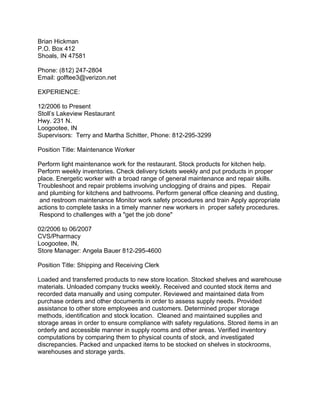 Brian Hickman
P.O. Box 412
Shoals, IN 47581
Phone: (812) 247-2804
Email: golftee3@verizon.net
EXPERIENCE:
12/2006 to Present
Stoll’s Lakeview Restaurant
Hwy. 231 N.
Loogootee, IN
Supervisors: Terry and Martha Schitter, Phone: 812-295-3299
Position Title: Maintenance Worker
Perform light maintenance work for the restaurant. Stock products for kitchen help.
Perform weekly inventories. Check delivery tickets weekly and put products in proper
place. Energetic worker with a broad range of general maintenance and repair skills.
Troubleshoot and repair problems involving unclogging of drains and pipes. Repair
and plumbing for kitchens and bathrooms. Perform general office cleaning and dusting,
and restroom maintenance Monitor work safety procedures and train Apply appropriate
actions to complete tasks in a timely manner new workers in proper safety procedures.
Respond to challenges with a "get the job done"
02/2006 to 06/2007
CVS/Pharmacy
Loogootee, IN,
Store Manager: Angela Bauer 812-295-4600
Position Title: Shipping and Receiving Clerk
Loaded and transferred products to new store location. Stocked shelves and warehouse
materials. Unloaded company trucks weekly. Received and counted stock items and
recorded data manually and using computer. Reviewed and maintained data from
purchase orders and other documents in order to assess supply needs. Provided
assistance to other store employees and customers. Determined proper storage
methods, identification and stock location. Cleaned and maintained supplies and
storage areas in order to ensure compliance with safety regulations. Stored items in an
orderly and accessible manner in supply rooms and other areas. Verified inventory
computations by comparing them to physical counts of stock, and investigated
discrepancies. Packed and unpacked items to be stocked on shelves in stockrooms,
warehouses and storage yards.
 