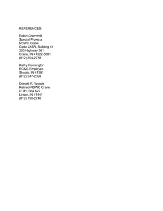 REFERENCES:
Robin Cromwell
Special Projects
NSWC Crane
Code JXSR, Building 41
300 Highway 361
Crane, IN 47522-5001
(812) 854-2778
Kathy Pennington
EG&G Employee
Shoals, IN 47581
(812) 247-2098
Donald R. Woods
Retired-NSWC Crane
R. #1, Box 622
Linton, IN 47441
(812) 798-2210
 