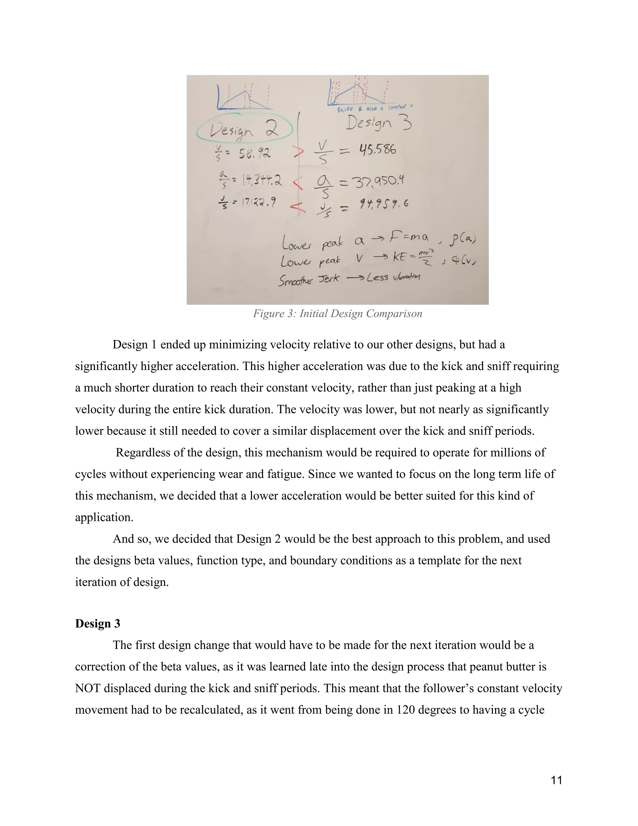 11
Figure 3: Initial Design Comparison
Design 1 ended up minimizing velocity relative to our other designs, but had a
significantly higher acceleration. This higher acceleration was due to the kick and sniff requiring
a much shorter duration to reach their constant velocity, rather than just peaking at a high
velocity during the entire kick duration. The velocity was lower, but not nearly as significantly
lower because it still needed to cover a similar displacement over the kick and sniff periods.
Regardless of the design, this mechanism would be required to operate for millions of
cycles without experiencing wear and fatigue. Since we wanted to focus on the long term life of
this mechanism, we decided that a lower acceleration would be better suited for this kind of
application.
And so, we decided that Design 2 would be the best approach to this problem, and used
the designs beta values, function type, and boundary conditions as a template for the next
iteration of design.
Design 3
The first design change that would have to be made for the next iteration would be a
correction of the beta values, as it was learned late into the design process that peanut butter is
NOT displaced during the kick and sniff periods. This meant that the follower’s constant velocity
movement had to be recalculated, as it went from being done in 120 degrees to having a cycle
 