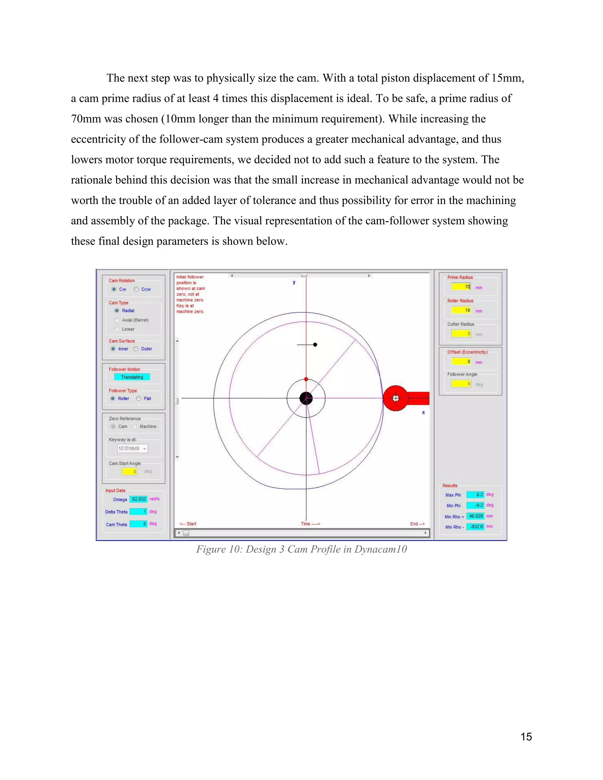 15
The next step was to physically size the cam. With a total piston displacement of 15mm,
a cam prime radius of at least 4 times this displacement is ideal. To be safe, a prime radius of
70mm was chosen (10mm longer than the minimum requirement). While increasing the
eccentricity of the follower-cam system produces a greater mechanical advantage, and thus
lowers motor torque requirements, we decided not to add such a feature to the system. The
rationale behind this decision was that the small increase in mechanical advantage would not be
worth the trouble of an added layer of tolerance and thus possibility for error in the machining
and assembly of the package. The visual representation of the cam-follower system showing
these final design parameters is shown below.
Figure 10: Design 3 Cam Profile in Dynacam10
 