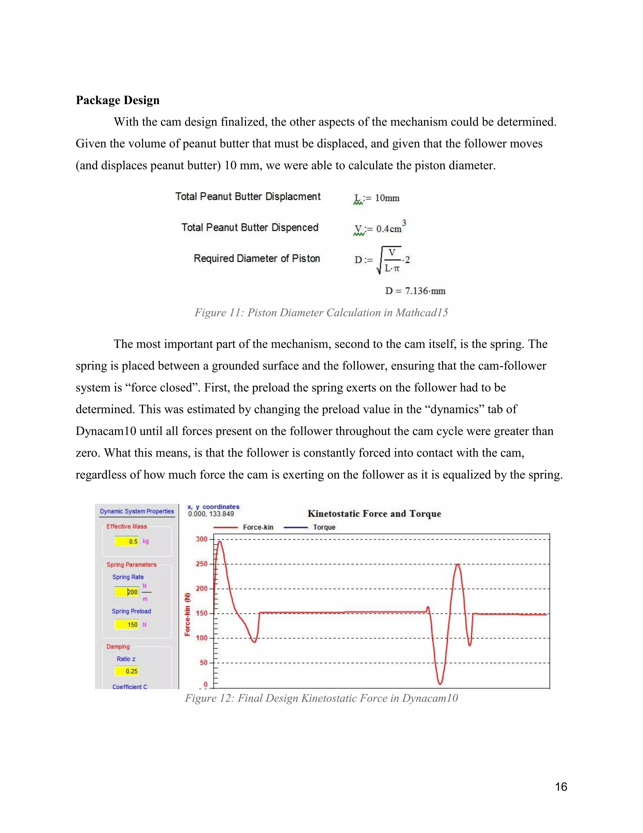 16
Package Design
With the cam design finalized, the other aspects of the mechanism could be determined.
Given the volume of peanut butter that must be displaced, and given that the follower moves
(and displaces peanut butter) 10 mm, we were able to calculate the piston diameter.
Figure 11: Piston Diameter Calculation in Mathcad15
The most important part of the mechanism, second to the cam itself, is the spring. The
spring is placed between a grounded surface and the follower, ensuring that the cam-follower
system is “force closed”. First, the preload the spring exerts on the follower had to be
determined. This was estimated by changing the preload value in the “dynamics” tab of
Dynacam10 until all forces present on the follower throughout the cam cycle were greater than
zero. What this means, is that the follower is constantly forced into contact with the cam,
regardless of how much force the cam is exerting on the follower as it is equalized by the spring.
Figure 12: Final Design Kinetostatic Force in Dynacam10
 