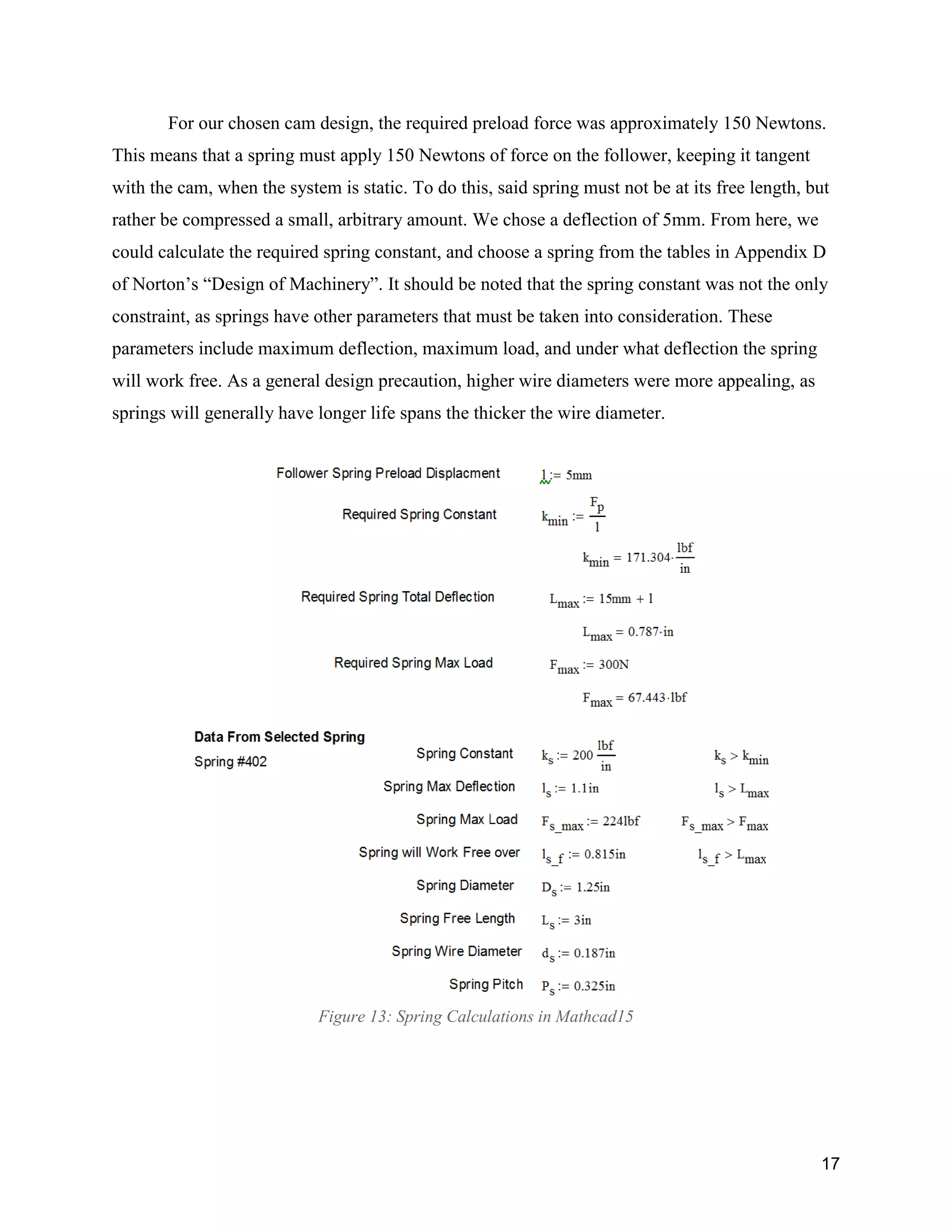 17
For our chosen cam design, the required preload force was approximately 150 Newtons.
This means that a spring must apply 150 Newtons of force on the follower, keeping it tangent
with the cam, when the system is static. To do this, said spring must not be at its free length, but
rather be compressed a small, arbitrary amount. We chose a deflection of 5mm. From here, we
could calculate the required spring constant, and choose a spring from the tables in Appendix D
of Norton’s “Design of Machinery”. It should be noted that the spring constant was not the only
constraint, as springs have other parameters that must be taken into consideration. These
parameters include maximum deflection, maximum load, and under what deflection the spring
will work free. As a general design precaution, higher wire diameters were more appealing, as
springs will generally have longer life spans the thicker the wire diameter.
Figure 13: Spring Calculations in Mathcad15
 