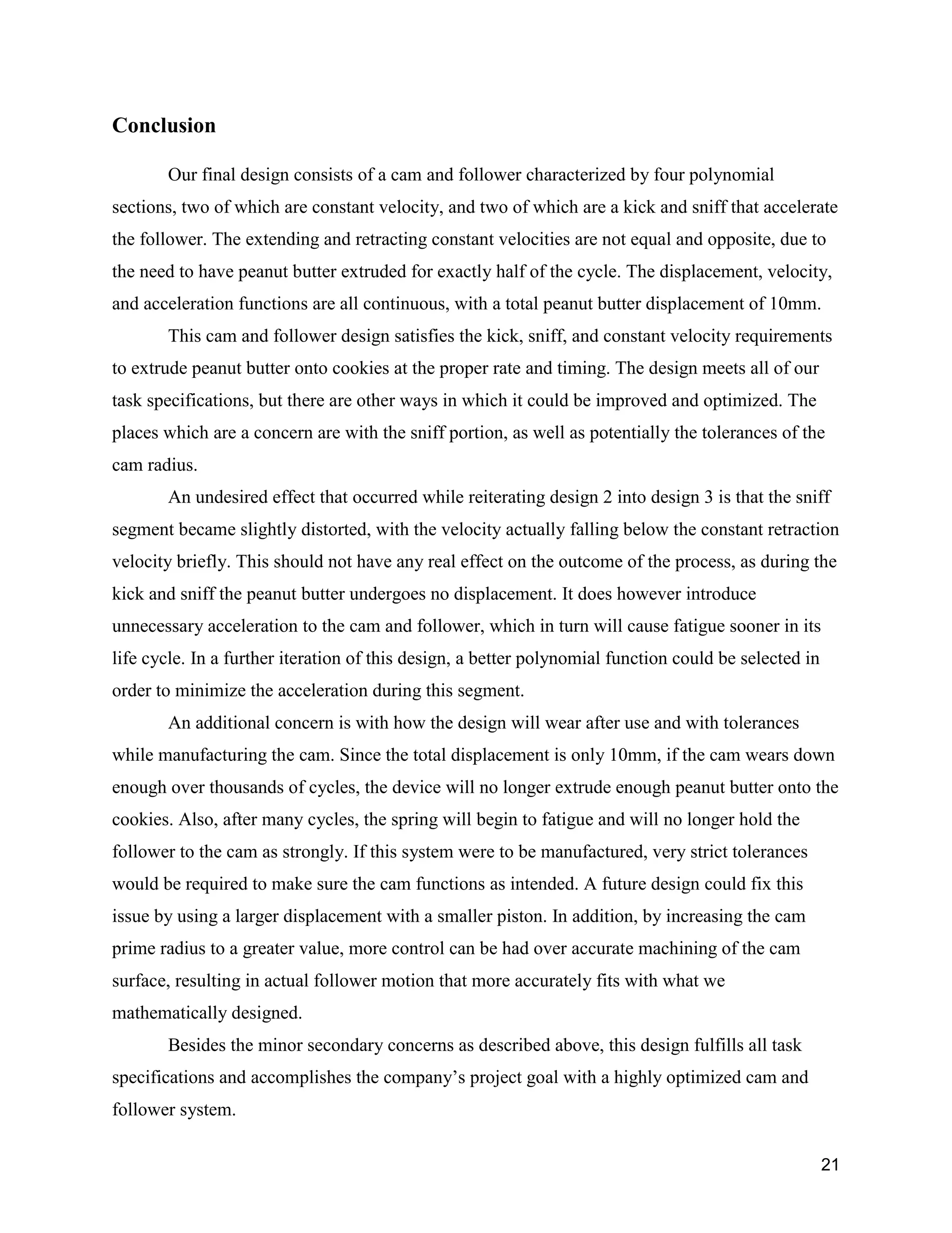 21
Conclusion
Our final design consists of a cam and follower characterized by four polynomial
sections, two of which are constant velocity, and two of which are a kick and sniff that accelerate
the follower. The extending and retracting constant velocities are not equal and opposite, due to
the need to have peanut butter extruded for exactly half of the cycle. The displacement, velocity,
and acceleration functions are all continuous, with a total peanut butter displacement of 10mm.
This cam and follower design satisfies the kick, sniff, and constant velocity requirements
to extrude peanut butter onto cookies at the proper rate and timing. The design meets all of our
task specifications, but there are other ways in which it could be improved and optimized. The
places which are a concern are with the sniff portion, as well as potentially the tolerances of the
cam radius.
An undesired effect that occurred while reiterating design 2 into design 3 is that the sniff
segment became slightly distorted, with the velocity actually falling below the constant retraction
velocity briefly. This should not have any real effect on the outcome of the process, as during the
kick and sniff the peanut butter undergoes no displacement. It does however introduce
unnecessary acceleration to the cam and follower, which in turn will cause fatigue sooner in its
life cycle. In a further iteration of this design, a better polynomial function could be selected in
order to minimize the acceleration during this segment.
An additional concern is with how the design will wear after use and with tolerances
while manufacturing the cam. Since the total displacement is only 10mm, if the cam wears down
enough over thousands of cycles, the device will no longer extrude enough peanut butter onto the
cookies. Also, after many cycles, the spring will begin to fatigue and will no longer hold the
follower to the cam as strongly. If this system were to be manufactured, very strict tolerances
would be required to make sure the cam functions as intended. A future design could fix this
issue by using a larger displacement with a smaller piston. In addition, by increasing the cam
prime radius to a greater value, more control can be had over accurate machining of the cam
surface, resulting in actual follower motion that more accurately fits with what we
mathematically designed.
Besides the minor secondary concerns as described above, this design fulfills all task
specifications and accomplishes the company’s project goal with a highly optimized cam and
follower system.
 
