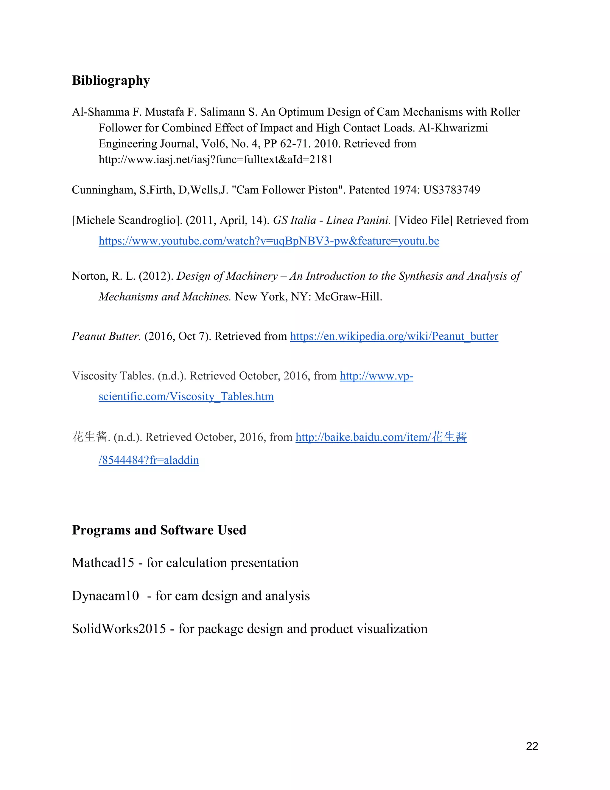 22
Bibliography
Al-Shamma F. Mustafa F. Salimann S. An Optimum Design of Cam Mechanisms with Roller
Follower for Combined Effect of Impact and High Contact Loads. Al-Khwarizmi
Engineering Journal, Vol6, No. 4, PP 62-71. 2010. Retrieved from
http://www.iasj.net/iasj?func=fulltext&aId=2181
Cunningham, S,Firth, D,Wells,J. "Cam Follower Piston". Patented 1974: US3783749
[Michele Scandroglio]. (2011, April, 14). GS Italia - Linea Panini. [Video File] Retrieved from
https://www.youtube.com/watch?v=uqBpNBV3-pw&feature=youtu.be
Norton, R. L. (2012). Design of Machinery – An Introduction to the Synthesis and Analysis of
Mechanisms and Machines. New York, NY: McGraw-Hill.
Peanut Butter. (2016, Oct 7). Retrieved from https://en.wikipedia.org/wiki/Peanut_butter
Viscosity Tables. (n.d.). Retrieved October, 2016, from http://www.vp-
scientific.com/Viscosity_Tables.htm
花生酱. (n.d.). Retrieved October, 2016, from http://baike.baidu.com/item/花生酱
/8544484?fr=aladdin
Programs and Software Used
Mathcad15 - for calculation presentation
Dynacam10 - for cam design and analysis
SolidWorks2015 - for package design and product visualization
 