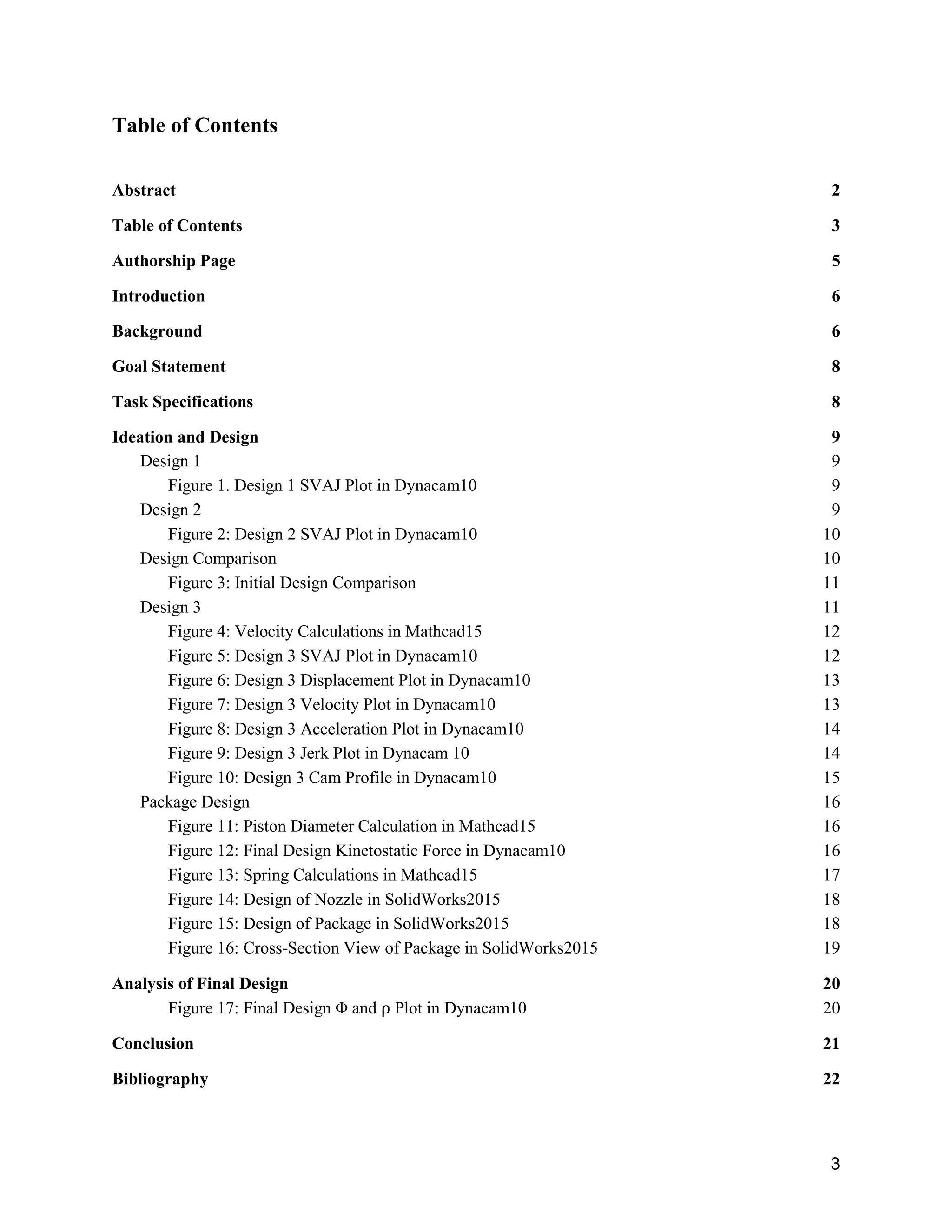 3
Table of Contents
Abstract 2
Table of Contents 3
Authorship Page 5
Introduction 6
Background 6
Goal Statement 8
Task Specifications 8
Ideation and Design 9
Design 1 9
Figure 1. Design 1 SVAJ Plot in Dynacam10 9
Design 2 9
Figure 2: Design 2 SVAJ Plot in Dynacam10 10
Design Comparison 10
Figure 3: Initial Design Comparison 11
Design 3 11
Figure 4: Velocity Calculations in Mathcad15 12
Figure 5: Design 3 SVAJ Plot in Dynacam10 12
Figure 6: Design 3 Displacement Plot in Dynacam10 13
Figure 7: Design 3 Velocity Plot in Dynacam10 13
Figure 8: Design 3 Acceleration Plot in Dynacam10 14
Figure 9: Design 3 Jerk Plot in Dynacam 10 14
Figure 10: Design 3 Cam Profile in Dynacam10 15
Package Design 16
Figure 11: Piston Diameter Calculation in Mathcad15 16
Figure 12: Final Design Kinetostatic Force in Dynacam10 16
Figure 13: Spring Calculations in Mathcad15 17
Figure 14: Design of Nozzle in SolidWorks2015 18
Figure 15: Design of Package in SolidWorks2015 18
Figure 16: Cross-Section View of Package in SolidWorks2015 19
Analysis of Final Design 20
Figure 17: Final Design Φ and ⍴ Plot in Dynacam10 20
Conclusion 21
Bibliography 22
 