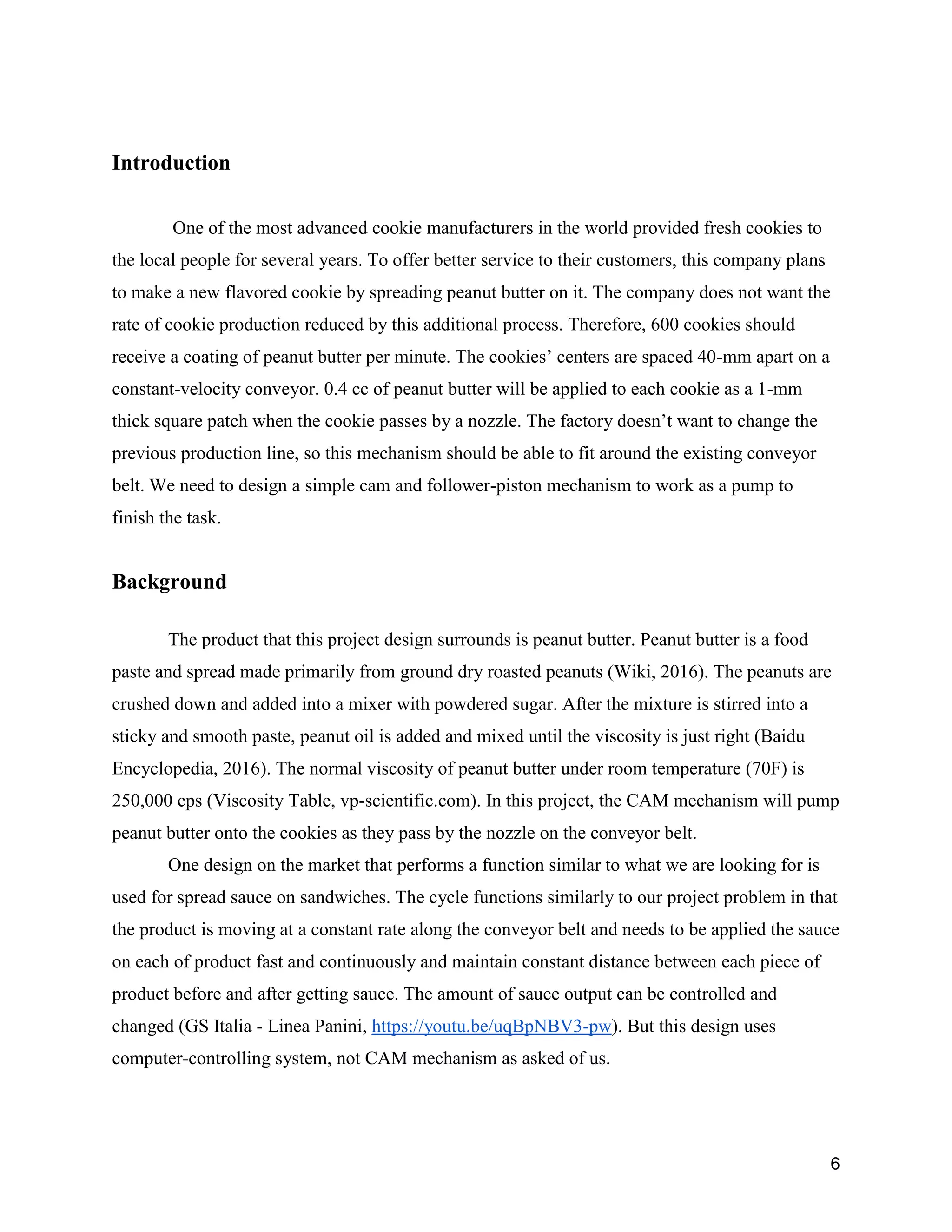 6
Introduction
One of the most advanced cookie manufacturers in the world provided fresh cookies to
the local people for several years. To offer better service to their customers, this company plans
to make a new flavored cookie by spreading peanut butter on it. The company does not want the
rate of cookie production reduced by this additional process. Therefore, 600 cookies should
receive a coating of peanut butter per minute. The cookies’ centers are spaced 40-mm apart on a
constant-velocity conveyor. 0.4 cc of peanut butter will be applied to each cookie as a 1-mm
thick square patch when the cookie passes by a nozzle. The factory doesn’t want to change the
previous production line, so this mechanism should be able to fit around the existing conveyor
belt. We need to design a simple cam and follower-piston mechanism to work as a pump to
finish the task.
Background
The product that this project design surrounds is peanut butter. Peanut butter is a food
paste and spread made primarily from ground dry roasted peanuts (Wiki, 2016). The peanuts are
crushed down and added into a mixer with powdered sugar. After the mixture is stirred into a
sticky and smooth paste, peanut oil is added and mixed until the viscosity is just right (Baidu
Encyclopedia, 2016). The normal viscosity of peanut butter under room temperature (70F) is
250,000 cps (Viscosity Table, vp-scientific.com). In this project, the CAM mechanism will pump
peanut butter onto the cookies as they pass by the nozzle on the conveyor belt.
One design on the market that performs a function similar to what we are looking for is
used for spread sauce on sandwiches. The cycle functions similarly to our project problem in that
the product is moving at a constant rate along the conveyor belt and needs to be applied the sauce
on each of product fast and continuously and maintain constant distance between each piece of
product before and after getting sauce. The amount of sauce output can be controlled and
changed (GS Italia - Linea Panini, https://youtu.be/uqBpNBV3-pw). But this design uses
computer-controlling system, not CAM mechanism as asked of us.
 
