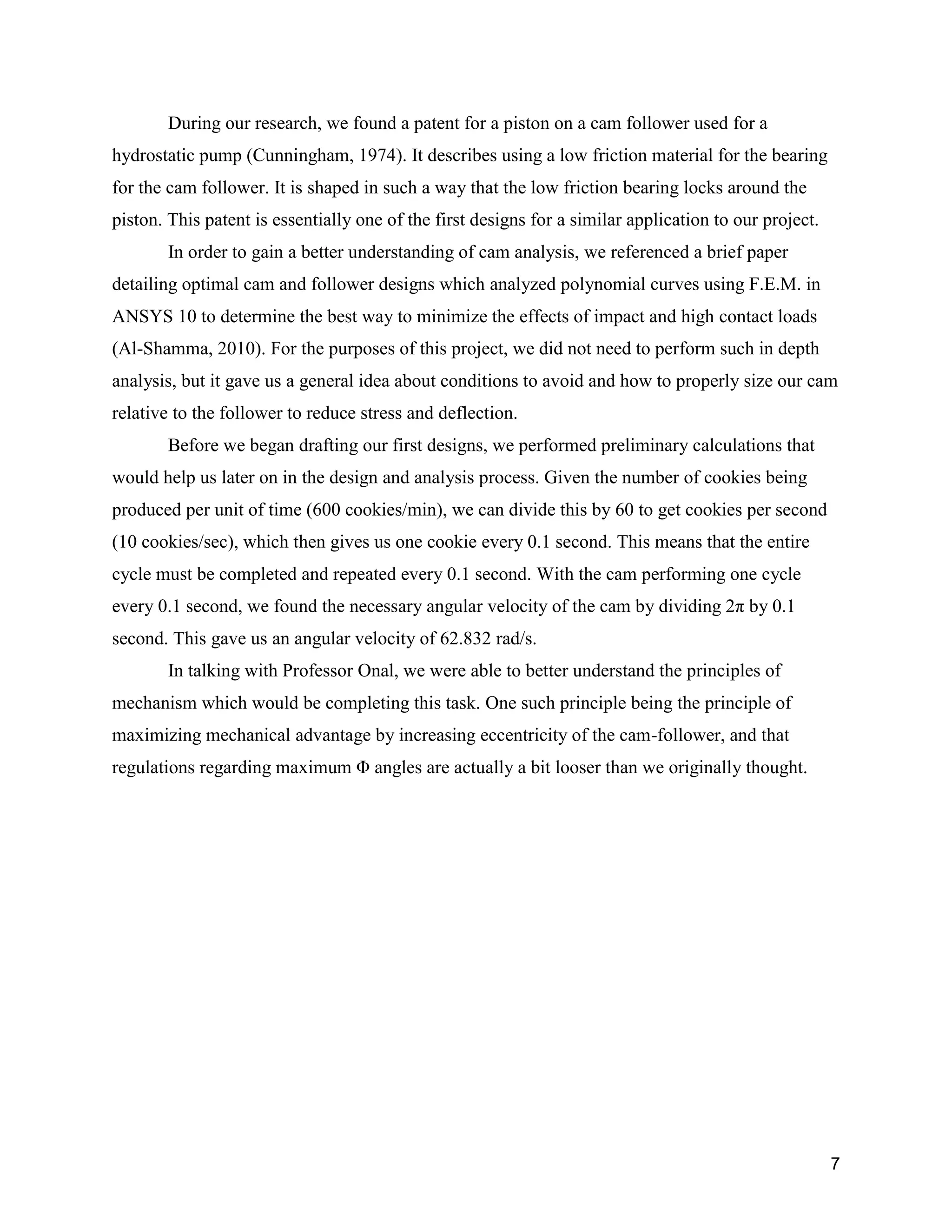7
During our research, we found a patent for a piston on a cam follower used for a
hydrostatic pump (Cunningham, 1974). It describes using a low friction material for the bearing
for the cam follower. It is shaped in such a way that the low friction bearing locks around the
piston. This patent is essentially one of the first designs for a similar application to our project.
In order to gain a better understanding of cam analysis, we referenced a brief paper
detailing optimal cam and follower designs which analyzed polynomial curves using F.E.M. in
ANSYS 10 to determine the best way to minimize the effects of impact and high contact loads
(Al-Shamma, 2010). For the purposes of this project, we did not need to perform such in depth
analysis, but it gave us a general idea about conditions to avoid and how to properly size our cam
relative to the follower to reduce stress and deflection.
Before we began drafting our first designs, we performed preliminary calculations that
would help us later on in the design and analysis process. Given the number of cookies being
produced per unit of time (600 cookies/min), we can divide this by 60 to get cookies per second
(10 cookies/sec), which then gives us one cookie every 0.1 second. This means that the entire
cycle must be completed and repeated every 0.1 second. With the cam performing one cycle
every 0.1 second, we found the necessary angular velocity of the cam by dividing 2π by 0.1
second. This gave us an angular velocity of 62.832 rad/s.
In talking with Professor Onal, we were able to better understand the principles of
mechanism which would be completing this task. One such principle being the principle of
maximizing mechanical advantage by increasing eccentricity of the cam-follower, and that
regulations regarding maximum Φ angles are actually a bit looser than we originally thought.
 