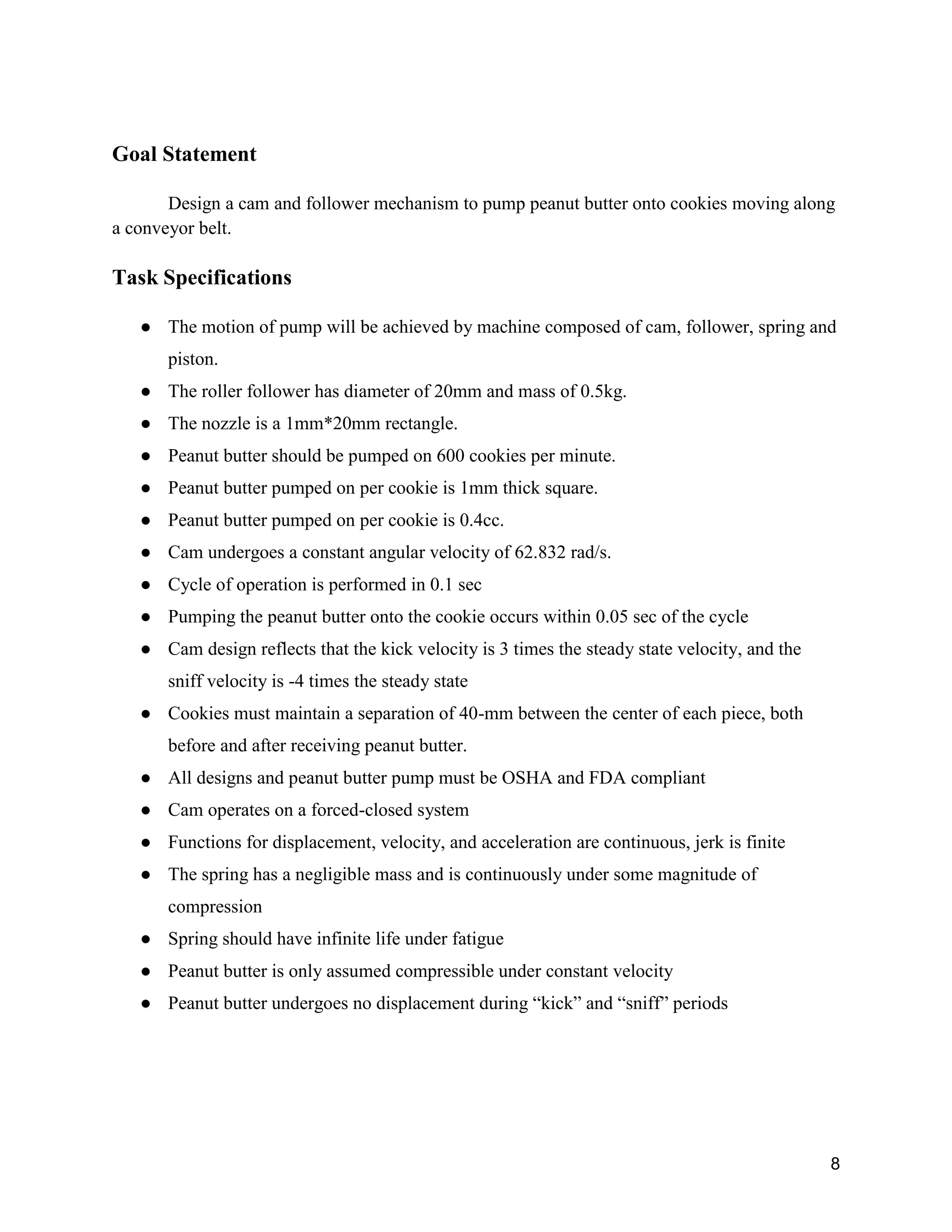 8
Goal Statement
Design a cam and follower mechanism to pump peanut butter onto cookies moving along
a conveyor belt.
Task Specifications
● The motion of pump will be achieved by machine composed of cam, follower, spring and
piston.
● The roller follower has diameter of 20mm and mass of 0.5kg.
● The nozzle is a 1mm*20mm rectangle.
● Peanut butter should be pumped on 600 cookies per minute.
● Peanut butter pumped on per cookie is 1mm thick square.
● Peanut butter pumped on per cookie is 0.4cc.
● Cam undergoes a constant angular velocity of 62.832 rad/s.
● Cycle of operation is performed in 0.1 sec
● Pumping the peanut butter onto the cookie occurs within 0.05 sec of the cycle
● Cam design reflects that the kick velocity is 3 times the steady state velocity, and the
sniff velocity is -4 times the steady state
● Cookies must maintain a separation of 40-mm between the center of each piece, both
before and after receiving peanut butter.
● All designs and peanut butter pump must be OSHA and FDA compliant
● Cam operates on a forced-closed system
● Functions for displacement, velocity, and acceleration are continuous, jerk is finite
● The spring has a negligible mass and is continuously under some magnitude of
compression
● Spring should have infinite life under fatigue
● Peanut butter is only assumed compressible under constant velocity
● Peanut butter undergoes no displacement during “kick” and “sniff” periods
 
