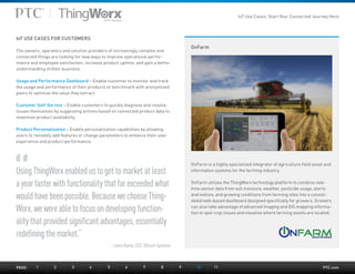 PTC.com
OnFarm
Using ThingWorx enabled us to get to market at least
a year faster with functionality that far exceeded what
would have been possible. Because we choose Thing-
Worx, we were able to focus on developing function-
ality that provided significant advantages, essentially
redefining the market.”
– Lance Donny, CEO, OnFarm Systems
OnFarm is a highly specialized integrator of agriculture field asset and
information systems for the farming industry.
OnFarm utilizes the ThingWorx technology platform to combine real-
time sensor data from soil moisture, weather, pesticide usage, alerts
and notices, and growing conditions from farming sites into a consoli-
dated web-based dashboard designed specifically for growers. Growers
can also take advantage of advanced imaging and GIS mapping informa-
tion to spot crop issues and visualize where farming assets are located.
IoT USE CASES FOR CUSTOMERS
The owners, operators and solution providers of increasingly complex and
connected things are looking for new ways to improve operational perfor-
mance and employee satisfaction, increase product uptime, and gain a better
understanding of their business.
Usage and Performance Dashboard – Enable customer to monitor and track
the usage and performance of their products or benchmark with anonymized
peers to optimize the value they extract.
Customer Self-Service – Enable customers to quickly diagnose and resolve
issues themselves by suggesting actions based on connected product data to
maximize product availability.
Product Personalization – Enable personalization capabilities by allowing
users to remotely add features or change parameters to enhance their user
experience and product performance.
PAGE:	1	2	3	4	5	6	7	8	9	10	11
IoT Use Cases: Start Your Connected Journey Here
 