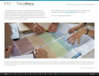 PTC.com
To accelerate your IoT strategy, start by gathering the leaders across
organizational functions into an innovation workshop. Use this half-day
workshop to help your leadership and management team learn about IoT
concepts, review how other companies are using the IoT to create value
for themselves and their customers, and brainstorm IoT opportunities that
could create value across your company.
Contact PTC to request a printed copy and guided tour of the IoT Value
Roadmap or to lead an Innovation Workshop at your company.
Start your connected journey here.
© 2015, PTC Inc. All rights reserved. Information described herein is furnished for informational use only, is subject to change without notice, and should not be taken as a guarantee, commitment,
condition or offer by PTC. PTC, the PTC logo, Product & Service Advantage, Creo, Elements/Direct, Windchill, Mathcad, Arbortext, PTC Integrity, Servigistics, ThingWorx, ProductCloud and all other
PTC product names and logos are trademarks or registered trademarks of PTC and/or its subsidiaries in the United States and other countries. All other product or company names are property of
their respective owners.
J5601–IoT-Use-Case–EN–0515
PAGE:	1	2	3	4	5	6	7	8	9	10	11
IoT Use Cases: Start Your Connected Journey Here
 