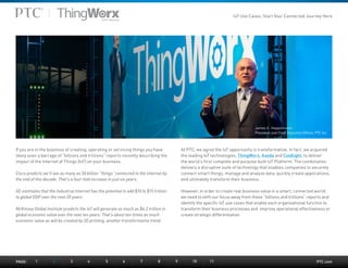 PTC.com
If you are in the business of creating, operating or servicing things you have
likely seen a barrage of “billions and trillions” reports recently describing the
impact of the Internet of Things (IoT) on your business.
Cisco predicts we’ll see as many as 50 billion “things” connected to the Internet by
the end of this decade. That’s a four-fold increase in just six years.
GE estimates that the Industrial Internet has the potential to add $10 to $15 trillion
to global GDP over the next 20 years.
McKinsey Global Institute predicts the IoT will generate as much as $6.2 trillion in
global economic value over the next ten years. That’s about ten times as much
economic value as will be created by 3D printing, another transformative trend.
At PTC, we agree the IoT opportunity is transformative. In fact, we acquired
the leading IoT technologies, ThingWorx, Axeda and Coldlight, to deliver
the world’s first complete and purpose built IoT Platform. The combination
delivers a disruptive suite of technology that enables companies to securely
connect smart things, manage and analyze data, quickly create applications,
and ultimately transform their business.
However, in order to create real business value in a smart, connected world,
we need to shift our focus away from these “billions and trillions” reports and
identify the specific IoT use cases that enable each organizational function to
transform their business processes and improve operational effectiveness or
create strategic differentiation.
James E. Heppelmann
President and Chief Executive Officer, PTC Inc.
PAGE:	1	 2	3	4	5	6	7	8	9	10	11
IoT Use Cases: Start Your Connected Journey Here
 