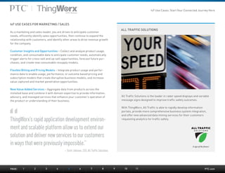 PTC.com
ALL TRAFFIC SOLUTIONS
ThingWorx’s rapid application development environ-
ment and scalable platform allow us to extend our
solution and deliver new services to our customers
in ways that were previously impossible.”
– Scott Johnson, CEO, All Traffic Solutions
All Traffic Solutions is the leader in radar speed displays and variable
message signs designed to improve traffic safety outcomes.
With ThingWorx, All Traffic is able to rapidly develop information
portals, provide more comprehensive business system integration,
and offer new advanced data mining services for their customers
requesting analytics for traffic safety.
IoT USE CASES FOR MARKETING / SALES
As a marketing and sales leader, you are driven to anticipate customer
needs, efficiently identify sales opportunities, then continue to expand the
relationship with customers, and identify other areas to drive revenue growth
for the company.
Customer Insights and Opportunities – Collect and analyze product usage,
condition, and consumable data to anticipate customer needs, automatically
trigger alerts for cross-sell and up-sell opportunities, forecast future pur-
chases, and create new consumable resupply models.
Flexible Billing and Pricing Models – Integrate product usage and perfor-
mance data to enable usage, performance, or outcome based pricing and
subscription models that create disruptive business models, and increase
value captured and market penetration opportunities.
New Value Added Services – Aggregate data from products across the
installed base and combine it with domain expertise to provide information,
advisory, and managed services that enhance your customer’s operation of
the product or understanding of their business.
PAGE:	1	2	3	4	5	6	7	8	9	10	11
IoT Use Cases: Start Your Connected Journey Here
 