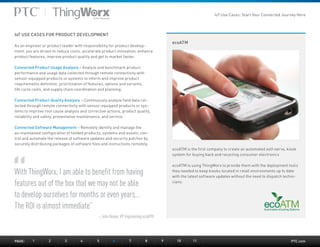 PTC.com
ecoATM
With ThingWorx, I am able to benefit from having
features out of the box that we may not be able
to develop ourselves for months or even years…
The ROI is almost immediate”
– John Beane, VP Engineering ecoATM
ecoATM is the first company to create an automated self-serve, kiosk
system for buying back and recycling consumer electronics
ecoATM is using ThingWorx to provide them with the deployment tools
they needed to keep kiosks located in retail environments up to date
with the latest software updates without the need to dispatch techni-
cians.
IoT USE CASES FOR PRODUCT DEVELOPMENT
As an engineer or product leader with responsibility for product develop-
ment, you are driven to reduce costs, accelerate product innovation, enhance
product features, improve product quality and get to market faster.
Connected Product Usage Analysis – Analyze and benchmark product
performance and usage data collected through remote connectivity with
sensor-equipped products or systems to inform and improve product
requirements definition, prioritization of features, options and variants,
life cycle costs, and supply chain coordination and planning.
Connected Product Quality Analysis – Continuously analyze field data col-
lected through remote connectivity with sensor-equipped products or sys-
tems to improve root cause analysis and corrective actions, product quality,
reliability and safety, preventative maintenance, and service.
Connected Software Management – Remotely identify and manage the
as-maintained configuration of fielded products, systems and assets; con-
trol and automate the release of software updates and security patches by
securely distributing packages of software files and instructions remotely.
PAGE:	1	2	3	4	5	6	7	8	9	10	11
IoT Use Cases: Start Your Connected Journey Here
 