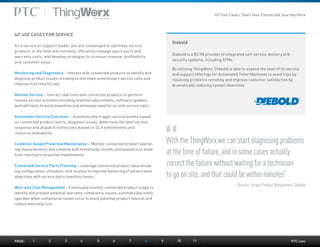 PTC.com
Diebold
Diebold is a $2.9B provider of integrated self-service delivery and
security systems, including ATMs.
By utilizing ThingWorx, Diebold is able to expand the level of its service
and support offerings for Automated Teller Machines to avoid trips by
resolving problems remotely and improve customer satisfaction by
dramatically reducing system downtime.
IoT USE CASES FOR SERVICE
As a service or support leader, you are challenged to optimally service
products in the field and remotely, efficiently manage spare parts and
warranty costs, and develop strategies to increase revenue, profitability
and customer value.
Monitoring and Diagnostics – Interact with connected products to identify and
diagnose product issues remotely to eliminate unnecessary service calls and
improve first time fix rate.
Remote Service – Interact real-time with connected products to perform
remote service activities including machine adjustments, software updates,
and self-tests to avoid downtime and eliminate need for on-site service calls.
Automated Service Execution – Automatically trigger service events based
on connected product alerts, diagnose issues, determine the best service
response and dispatch technicians based on SLA entitlements and
resource availability.
Condition-based Predictive Maintenance – Monitor connected product operat-
ing characteristics and combine with thresholds, trends, and analytics to move
from reactive to proactive maintenance.
Connected Service Parts Planning – Leverage connected product data includ-
ing configuration, utilization, and location to improve balancing of service level
objectives with service parts inventory levels.
Warranty Cost Management – Continually monitor connected product usage to
identify and prevent potential warranty compliance issues; automatically notify
operator when compliance issues occur to avoid potential product failures and
reduce warranty cost.
With the ThingWorx we can start diagnosing problems
at the time of failure, and in some cases actually
correct the failure without waiting for a technician
to go on site, and that could be within minutes”
– Director, Service Product Management, Diebold
PAGE:	1	2	3	4	5	6	7	8	 9	 10	11
IoT Use Cases: Start Your Connected Journey Here
 