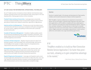 PTC.com
Sysmex
Sysmex is a global leader in the design and development of high-quality,
reliable, and innovative blood and urinalysis medical equipment.
With ThingWorx, Sysmex enabled secure equipment connectivity to
deliver service and support, seamless data integration with other enter-
prise applications, and the ability to rapidly build value-added applica-
tions. Customers now experience improved equipment uptime, response
time, and labor utilization. The data Sysmex is collecting, for example
capturing cycle count on an instrument, informs condition based mainte-
nance, triggers automatic consumables replenishment, tracks contract
adherence, and enables new usage-based billing agreements.
IoT USE CASES FOR INFORMATION / OPERATIONAL TECHNOLOGY
As an IT leader you face increased scrutiny to deliver more business value,
maintain existing infrastructure and implement bold, new projects in IoT and
big data while creating opportunities to drive innovation.
Flexible Product and Asset Connectivity – Leverage proven connectivity
services to easily and flexibly connect to any wired or wireless asset via third-
party device clouds, direct network connections, open APIs or edge devices.
Identity and Security Management – Provide secure real-time bidirectional
communication with devices and ensure compliance with policy management
for access control, logging, and auditing of interactions with connected
products and assets.
Scalable IoT Operations Management – Establish a highly scalable system
for provisioning and deploying large numbers of products and assets, man-
aging complex event processing and Big Data, and operating in an evolving
and heterogeneous environment.
Seamless IoT Data Integration – Rapidly integrate enterprise data from
business systems, time series data from connected things, and unstruc-
tured feedback from people to rapidly respond to changing business
requirements and uncover actionable insights.
Automated Analytics and Actions – Establish rules, business logic, and
algorithms that analyze and correlate unstructured, time-series, and
transactional data, to optimize business processes and discover new
opportunities and insights that answer key business questions.
Rapid IoT Application Development – Leverage an IoT platform with a mod-
el-based application development environment to reduce the time, cost, and
risk required to build and maintain innovative connected applications that
differentiate products and services and provide a competitive edge.
ThingWorx enabled us to build our Next Generation
Remote Service Application 3-5x faster than previ-
ous tools, allowing us to gain competitive advantage
in the market.”
– Steve Postma, Director, Technical Service at Sysmex
PAGE:	1	2	3	4	5	6	7	8	9	 10	11
IoT Use Cases: Start Your Connected Journey Here
 