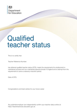 Qualified
teacher status
C M
Y K
PMS 2955
PMS ???
Foil Black
JOB LOCATION:
PRINERGY 1
This is to certify that:	
Teacher Reference Number:
has attained qualified teacher status (QTS), meets the requirements for employment in
maintained schools and non-maintained special schools in England and is exempt from the
requirements to serve a statutory induction period.
Date of QTS:	
Congratulations and best wishes for your future career
Any potential employer can independently confirm your teacher status online at:
https://teacherservices.education.gov.uk
PLG00054_QTS-CERT-Exempt.indd 1 10/09/2014 16:22
Olympia Gianneka
1742386
21 December 2016
 