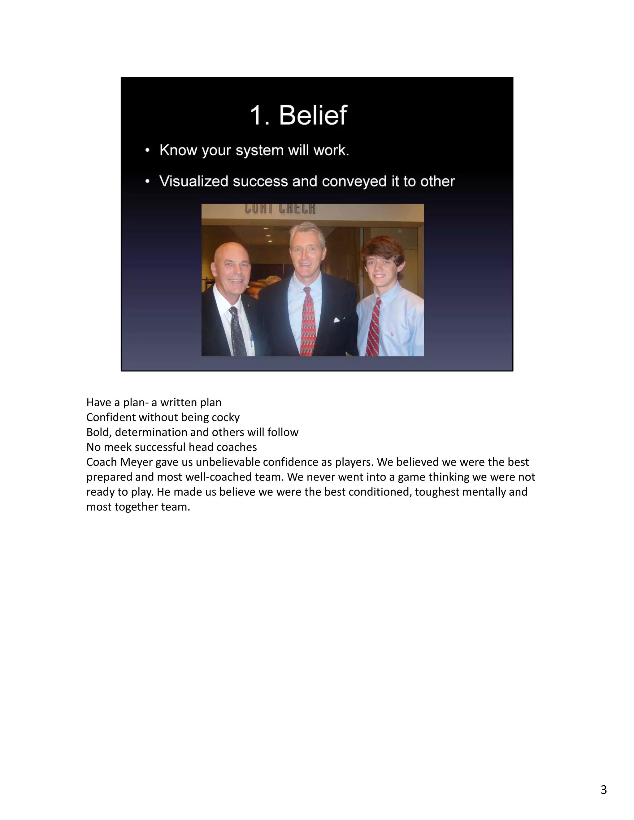 Have a plan- a written plan
Confident without being cocky
Bold, determination and others will follow
No meek successful head coaches
Coach Meyer gave us unbelievable confidence as players. We believed we were the best
prepared and most well-coached team. We never went into a game thinking we were not
ready to play. He made us believe we were the best conditioned, toughest mentally and
most together team.
3
 
